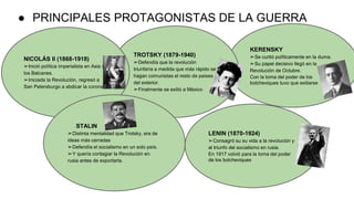 ● PRINCIPALES PROTAGONISTAS DE LA GUERRA
KERENSKY
➢Se curtió políticamente en la duma.
➢Su papel decisivo llegó en la
Revolución de Octubre.
Con la toma del poder de los
bolcheviques tuvo que exiliarse
TROTSKY (1879-1940)
➢Defendía que la revolución
triunfaría a medida que más rápido se
hagan comunistas el resto de países
del exterior.
➢Finalmente se exilió a México
NICOLÁS II (1868-1918)
➢Inició política imperialista en Asia y
los Balcanes.
➢Iniciada la Revolución, regresó a
San Petersburgo a abdicar la corona.
STALIN
➢Distinta mentalidad que Trotsky, era de
ideas más cerradas
➢Defendía el socialismo en un solo país.
➢Y quería contagiar la Revolución en
rusia antes de exportarla.
LENIN (1870-1924)
➢Consagró su su vida a la revolución y
al triunfo del socialismo en rusia.
En 1917 volvió para la toma del poder
de los bolcheviques
 