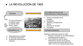 ● LA REVOLUCIÓN DE 1905
CAUSAS
SECTORES SOCIALES QUE
PARTICIPAN EN LA REVOLUCIÓN
La crisis económica y
el malestar social.
La derrota militar
frente a Japón.
DESARROLLO
● Manifestaciones y huelgas.
● El “Domingo sangriento.”
● Sublevación del Acorazado
Potemkin
● Obreros industriales de las
ciudades
● Estudiantes
● Soldados y oficiales de la
Marina
● Creación de “Soviets”
● (Consejos)
CONSECUENCIAS
Manifiesto imperial de octubre de 1905:
1. Rusia se “convierte” en un estado liberal y
constitucional (en la teoría)
2. En la práctica el zarismo siguió
imperando en el país, por lo que se
conoce al período comprendido entre
1906 y 1917 como “Seudoconstitucional”:
 