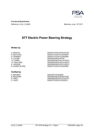 01142_17_00878 STT EPS Strategy V1.1 - Page 1 10/05/2024- page 1/24
Functional Specification
Reference: 01142_17_00878 Belchamp, June, 15th 2017
STT Electric Power Steering Strategy
Written by
A. MARCUS DQI/DCTC/ICDV/AFDH/ACSD
R. DELPLACE DQI/DCTC/ICDV/CLDR/EMIN
G. FRAMBOT DQI/DCTC/ICDV/CLDR/EMIN
G. CLAUDE DQI/DSEE/MCDV/RT3E
J.C. HAMEL DQI/DSEE/MCDV/E2TC/SDTC
J.F. MAILLARD DQI/DSEE/MCDV/E2TC/SDTC
A. YAGOUBI DQI/DSEE/MCDV/E2TC/SDTC
B. HUARD (ALTEN) DQI/DCTC/ICDV/CLDR/EMIN
Verified by
D. MEHARZI DQI/DAPF/SFAD/MSD
B. BEAURAIN DQI/DSEE/MC2E/IEPS/COSE
D. VINET DQI/DSEE/MCDV/E2TC/EVTC
C. VALET DQI/DCTC/ICDV/CLDR/EPS
 