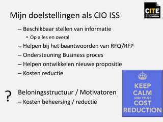 Mijn doelstellingen als CIO ISS
– Beschikbaar stellen van informatie
• Op alles en overal
– Helpen bij het beantwoorden van RFQ/RFP
– Ondersteuning Business proces
– Helpen ontwikkelen nieuwe propositie
– Kosten reductie
Beloningsstructuur / Motivatoren
– Kosten beheersing / reductie?
 