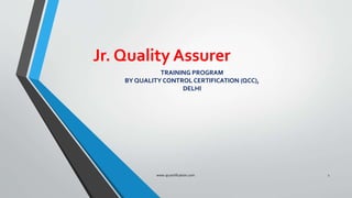 Jr. Quality Assurer
www.qccertification.com 1
TRAINING PROGRAM
BY QUALITY CONTROL CERTIFICATION (QCC),
DELHI
 