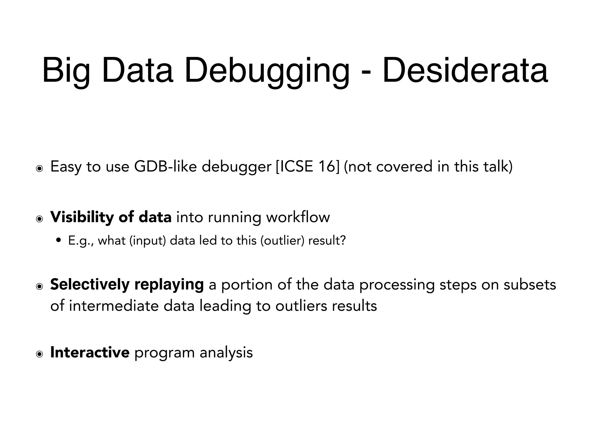 ๏ Easy to use GDB-like debugger [ICSE 16] (not covered in this talk)
๏ Visibility of data into running workflow
• E.g., what (input) data led to this (outlier) result?
๏ Selectively replaying a portion of the data processing steps on subsets
of intermediate data leading to outliers results
๏ Interactive program analysis
Big Data Debugging - Desiderata
 