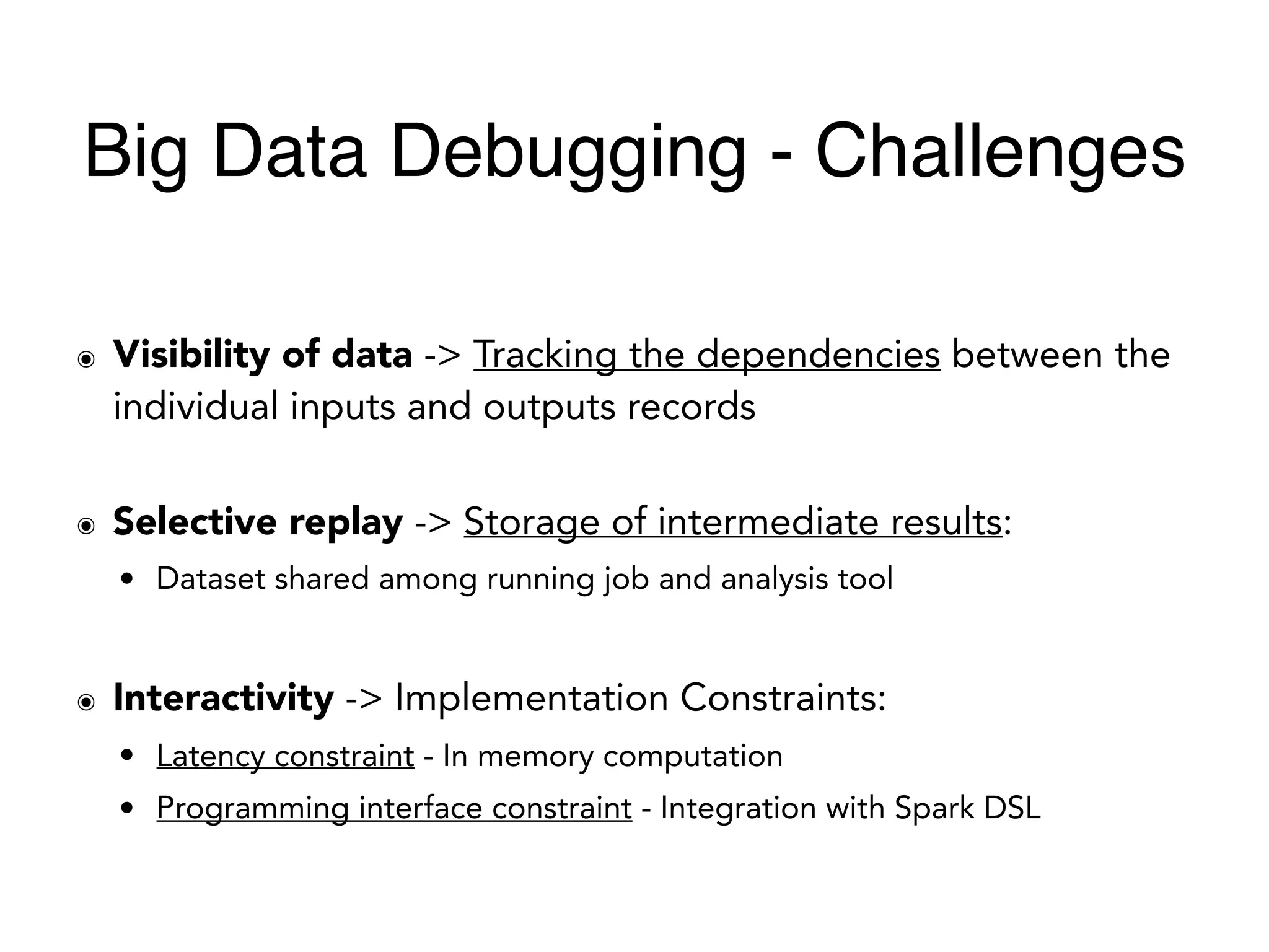 ๏ Visibility of data -> Tracking the dependencies between the
individual inputs and outputs records
๏ Selective replay -> Storage of intermediate results:
• Dataset shared among running job and analysis tool
๏ Interactivity -> Implementation Constraints:
• Latency constraint - In memory computation
• Programming interface constraint - Integration with Spark DSL
Big Data Debugging - Challenges
 
