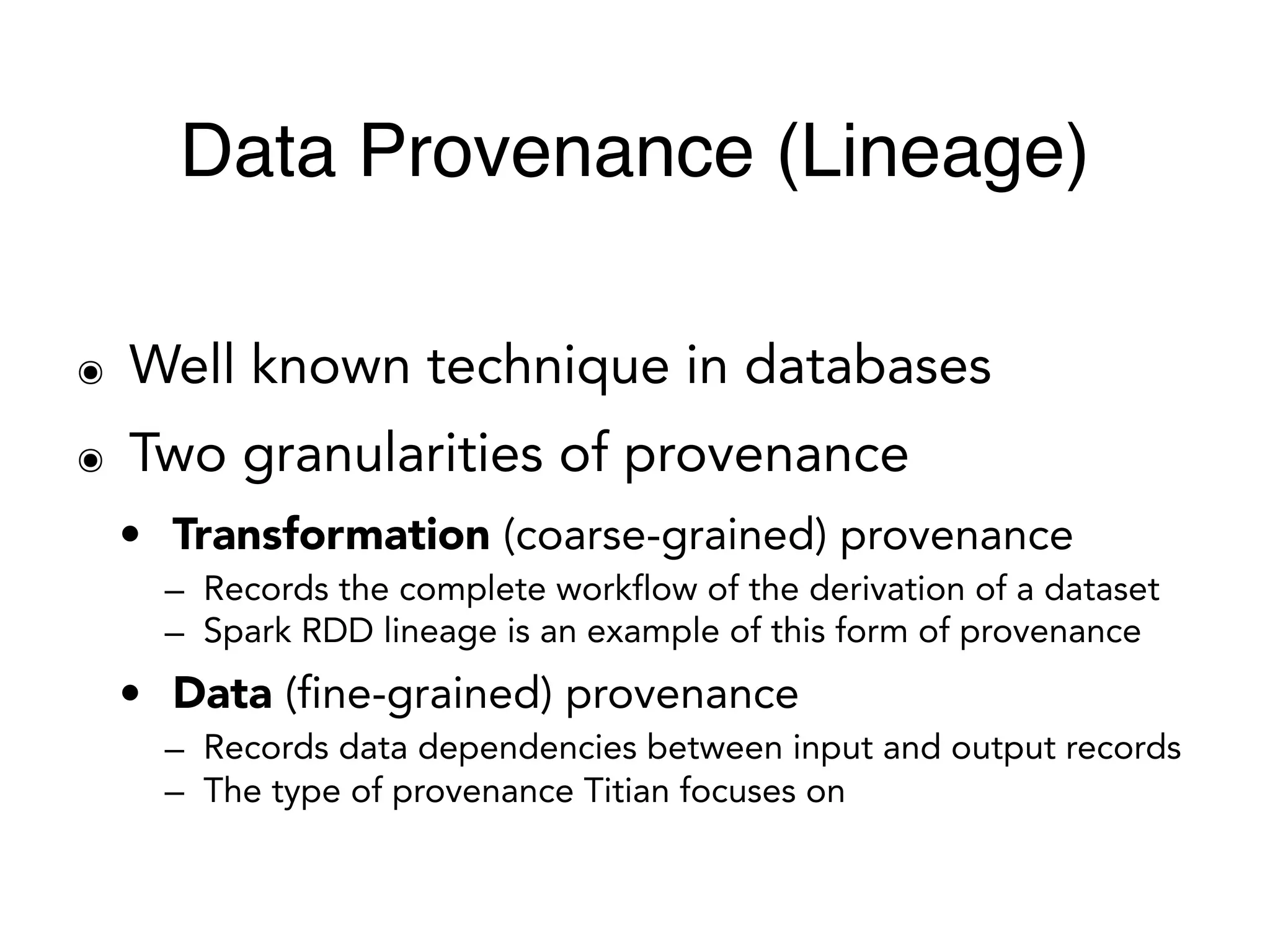 ๏ Well known technique in databases
๏ Two granularities of provenance
• Transformation (coarse-grained) provenance
– Records the complete workflow of the derivation of a dataset
– Spark RDD lineage is an example of this form of provenance
• Data (fine-grained) provenance
– Records data dependencies between input and output records
– The type of provenance Titian focuses on
Data Provenance (Lineage)
 