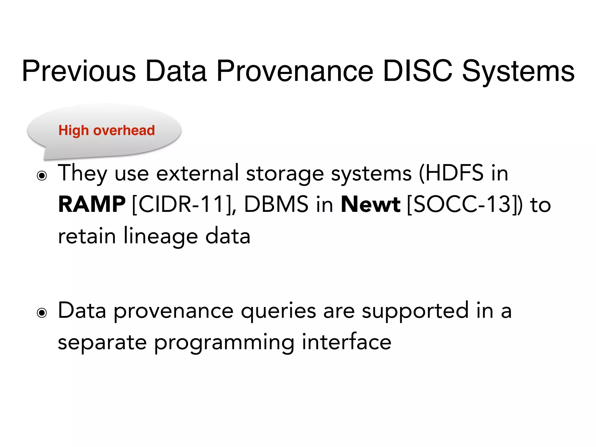 ๏ They use external storage systems (HDFS in
RAMP [CIDR-11], DBMS in Newt [SOCC-13]) to
retain lineage data
๏ Data provenance queries are supported in a
separate programming interface
High overhead
Previous Data Provenance DISC Systems
 