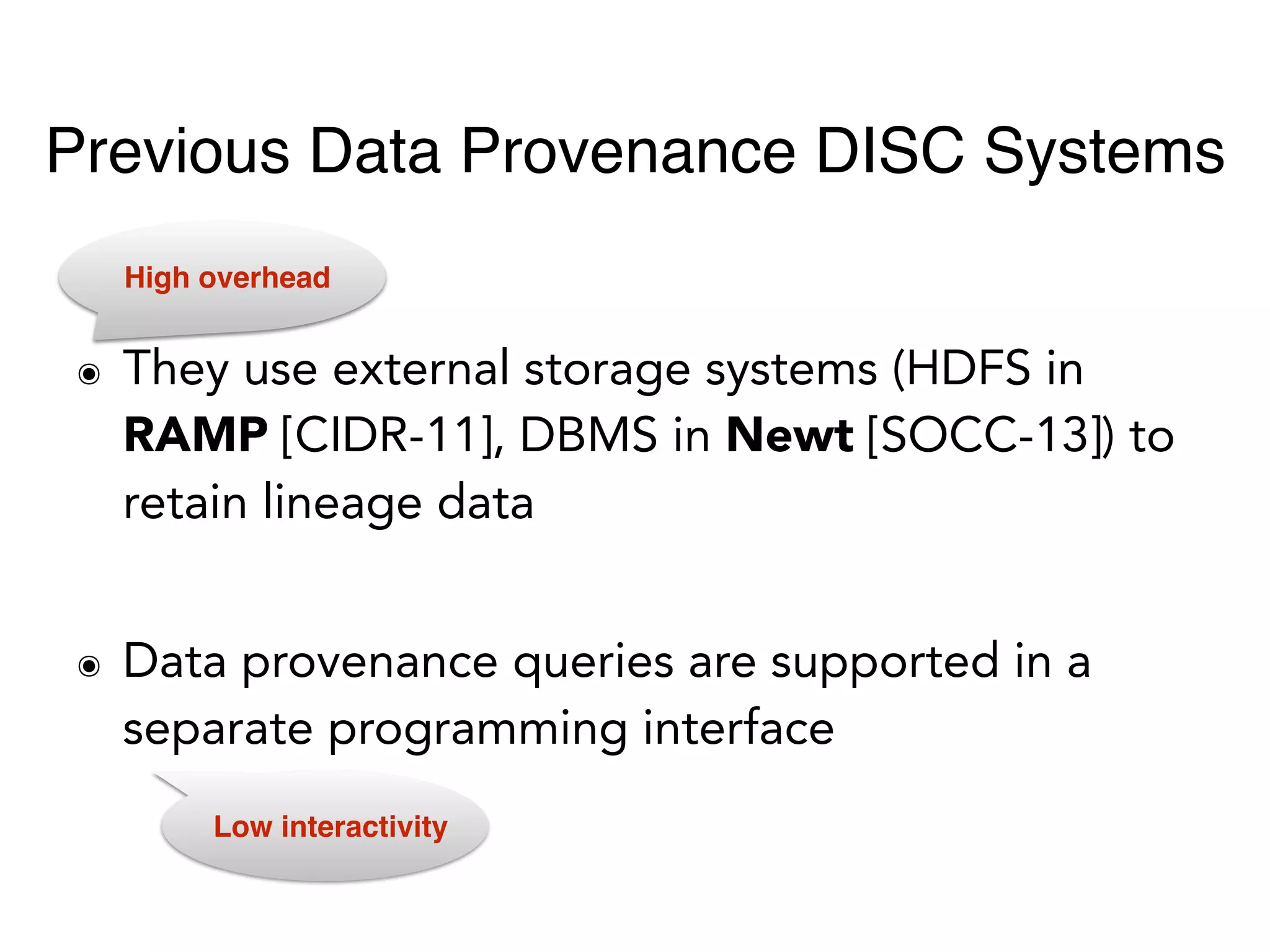 ๏ They use external storage systems (HDFS in
RAMP [CIDR-11], DBMS in Newt [SOCC-13]) to
retain lineage data
๏ Data provenance queries are supported in a
separate programming interface
High overhead
Low interactivity
Previous Data Provenance DISC Systems
 