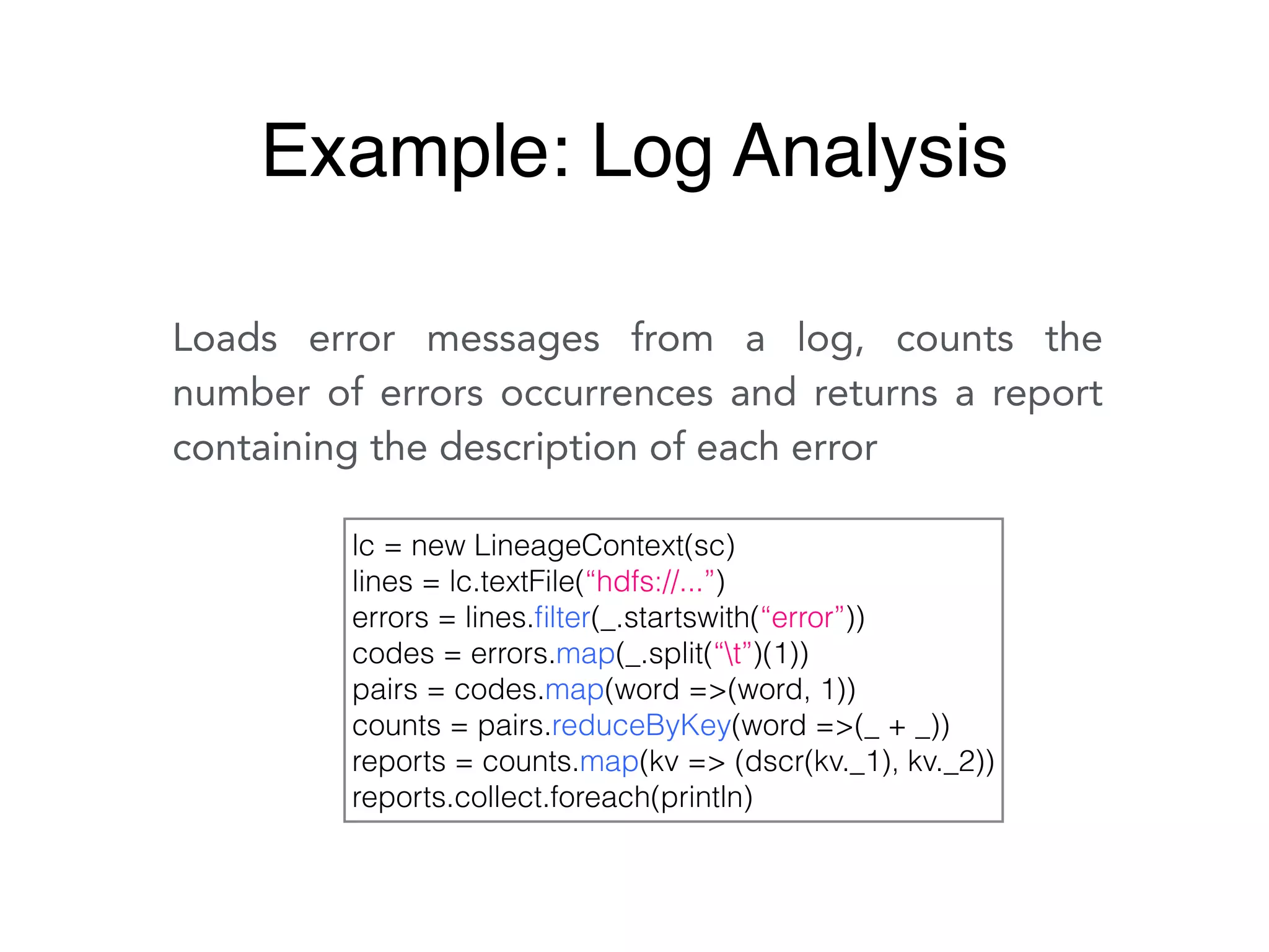 Loads error messages from a log, counts the
number of errors occurrences and returns a report
containing the description of each error
lc = new LineageContext(sc)
lines = lc.textFile(“hdfs://...”)
errors = lines.ﬁlter(_.startswith(“error”))
codes = errors.map(_.split(“t”)(1))
pairs = codes.map(word =>(word, 1))
counts = pairs.reduceByKey(word =>(_ + _))
reports = counts.map(kv => (dscr(kv._1), kv._2))
reports.collect.foreach(println)
Example: Log Analysis
 