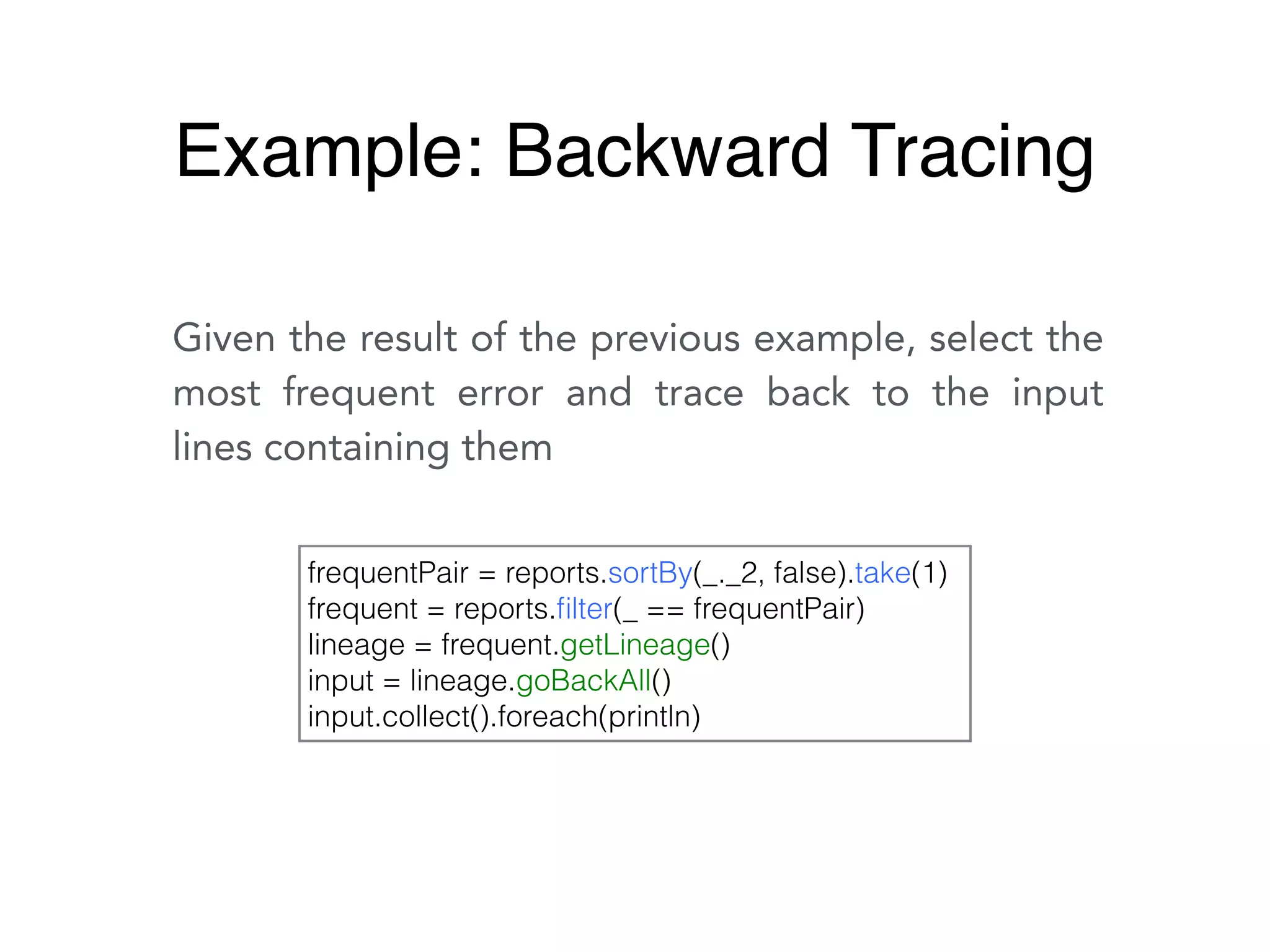 Given the result of the previous example, select the
most frequent error and trace back to the input
lines containing them
frequentPair = reports.sortBy(_._2, false).take(1)
frequent = reports.ﬁlter(_ == frequentPair)
lineage = frequent.getLineage()
input = lineage.goBackAll()
input.collect().foreach(println)
Example: Backward Tracing
 