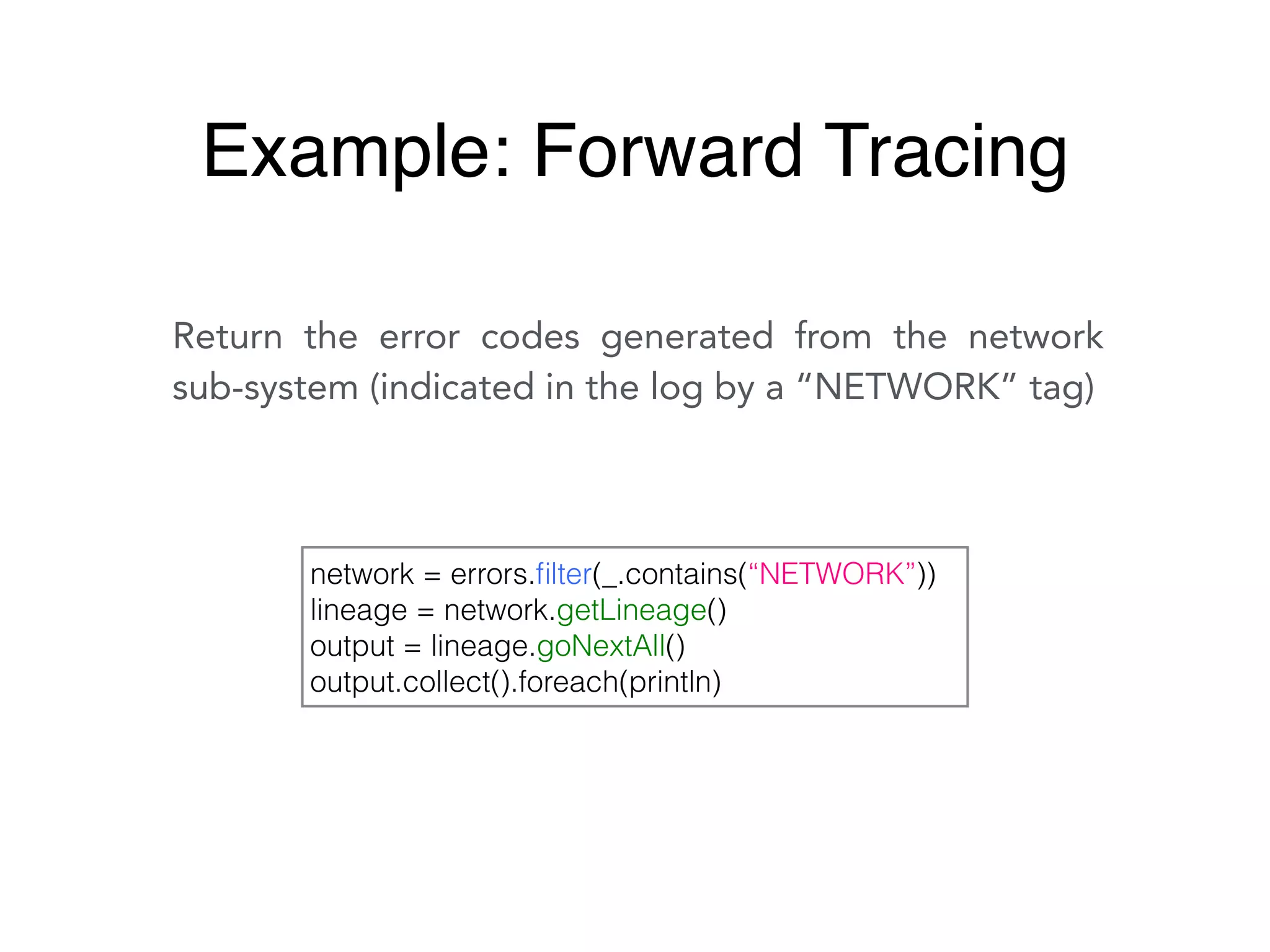 Return the error codes generated from the network
sub-system (indicated in the log by a “NETWORK” tag)
network = errors.ﬁlter(_.contains(“NETWORK”))
lineage = network.getLineage()
output = lineage.goNextAll()
output.collect().foreach(println)
Example: Forward Tracing
 
