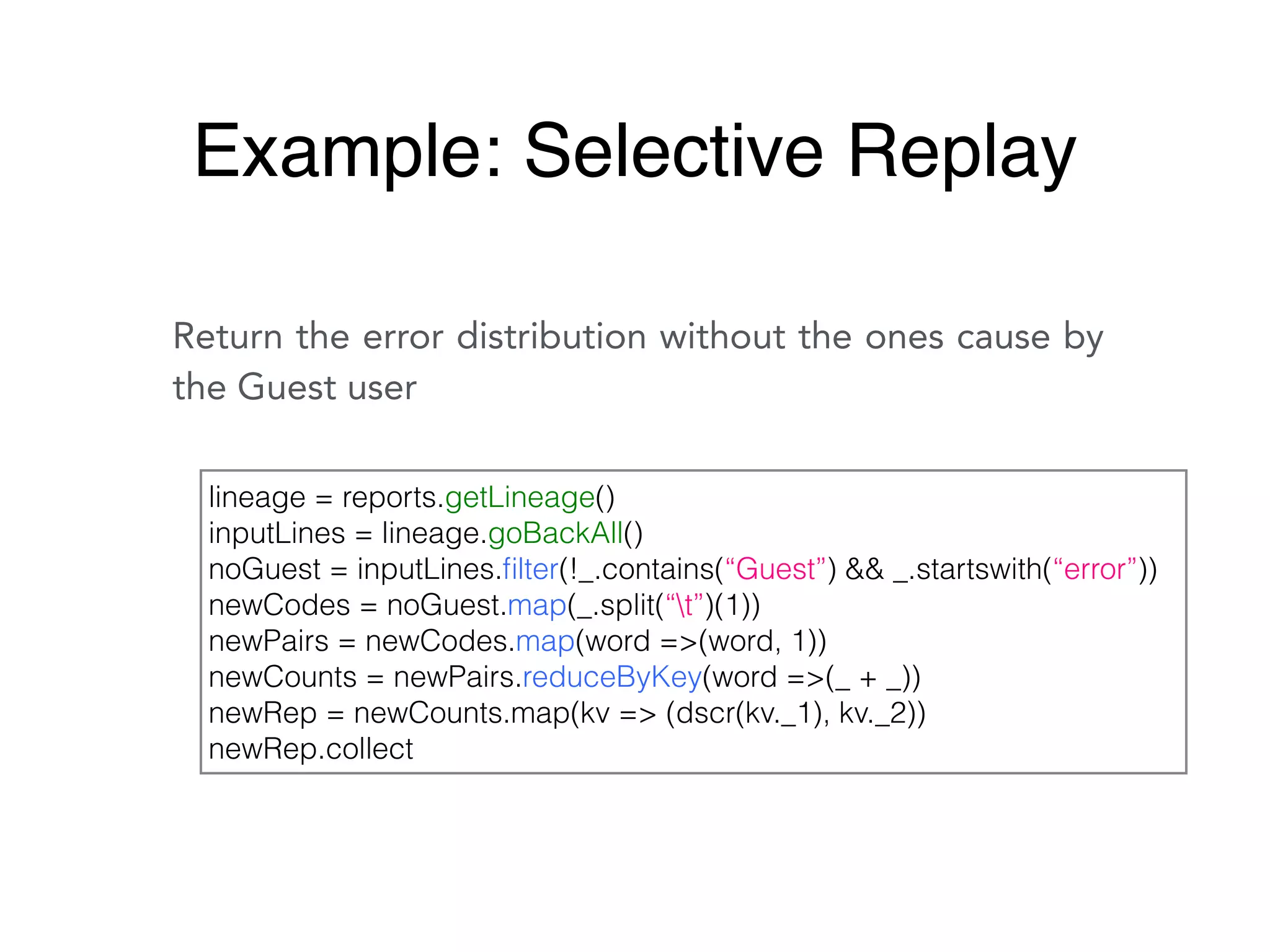 Return the error distribution without the ones cause by
the Guest user
lineage = reports.getLineage()
inputLines = lineage.goBackAll()
noGuest = inputLines.ﬁlter(!_.contains(“Guest”) && _.startswith(“error”))
newCodes = noGuest.map(_.split(“t”)(1))
newPairs = newCodes.map(word =>(word, 1))
newCounts = newPairs.reduceByKey(word =>(_ + _))
newRep = newCounts.map(kv => (dscr(kv._1), kv._2))
newRep.collect
Example: Selective Replay
 