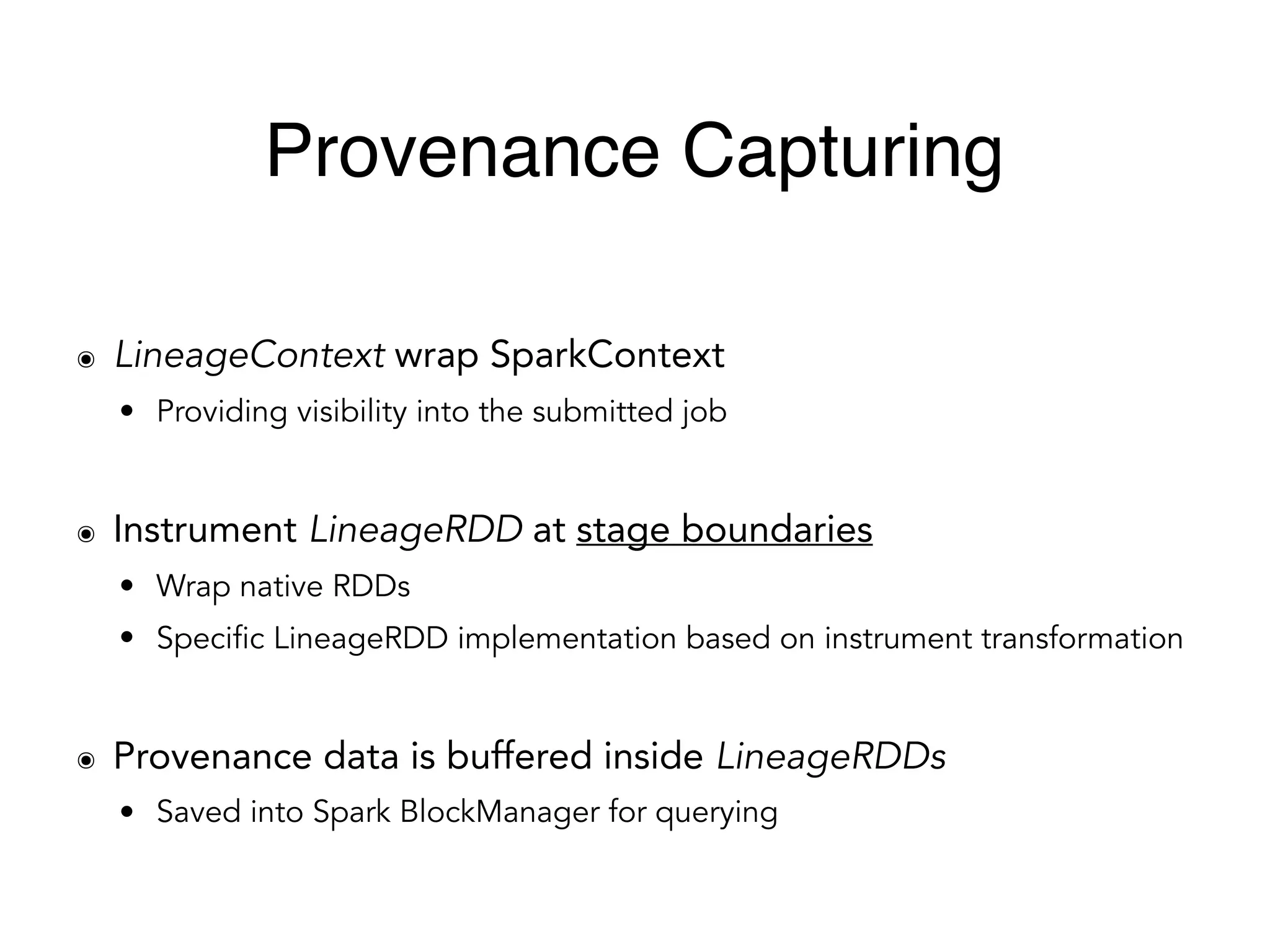 ๏ LineageContext wrap SparkContext
• Providing visibility into the submitted job
๏ Instrument LineageRDD at stage boundaries
• Wrap native RDDs
• Specific LineageRDD implementation based on instrument transformation
๏ Provenance data is buffered inside LineageRDDs
• Saved into Spark BlockManager for querying
Provenance Capturing
 