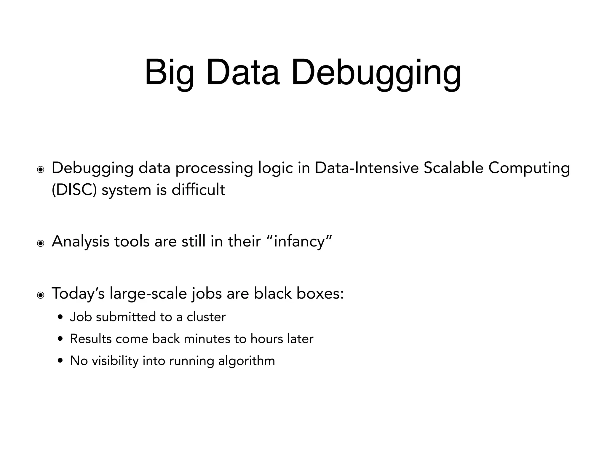 ๏ Debugging data processing logic in Data-Intensive Scalable Computing
(DISC) system is difficult
๏ Analysis tools are still in their “infancy”
๏ Today’s large-scale jobs are black boxes:
• Job submitted to a cluster
• Results come back minutes to hours later
• No visibility into running algorithm
Big Data Debugging
 