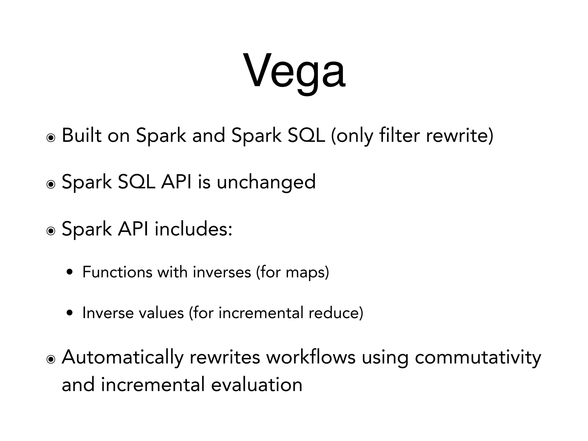 Vega
๏ Built on Spark and Spark SQL (only filter rewrite)
๏ Spark SQL API is unchanged
๏ Spark API includes:
• Functions with inverses (for maps)
• Inverse values (for incremental reduce)
๏ Automatically rewrites workflows using commutativity
and incremental evaluation
 