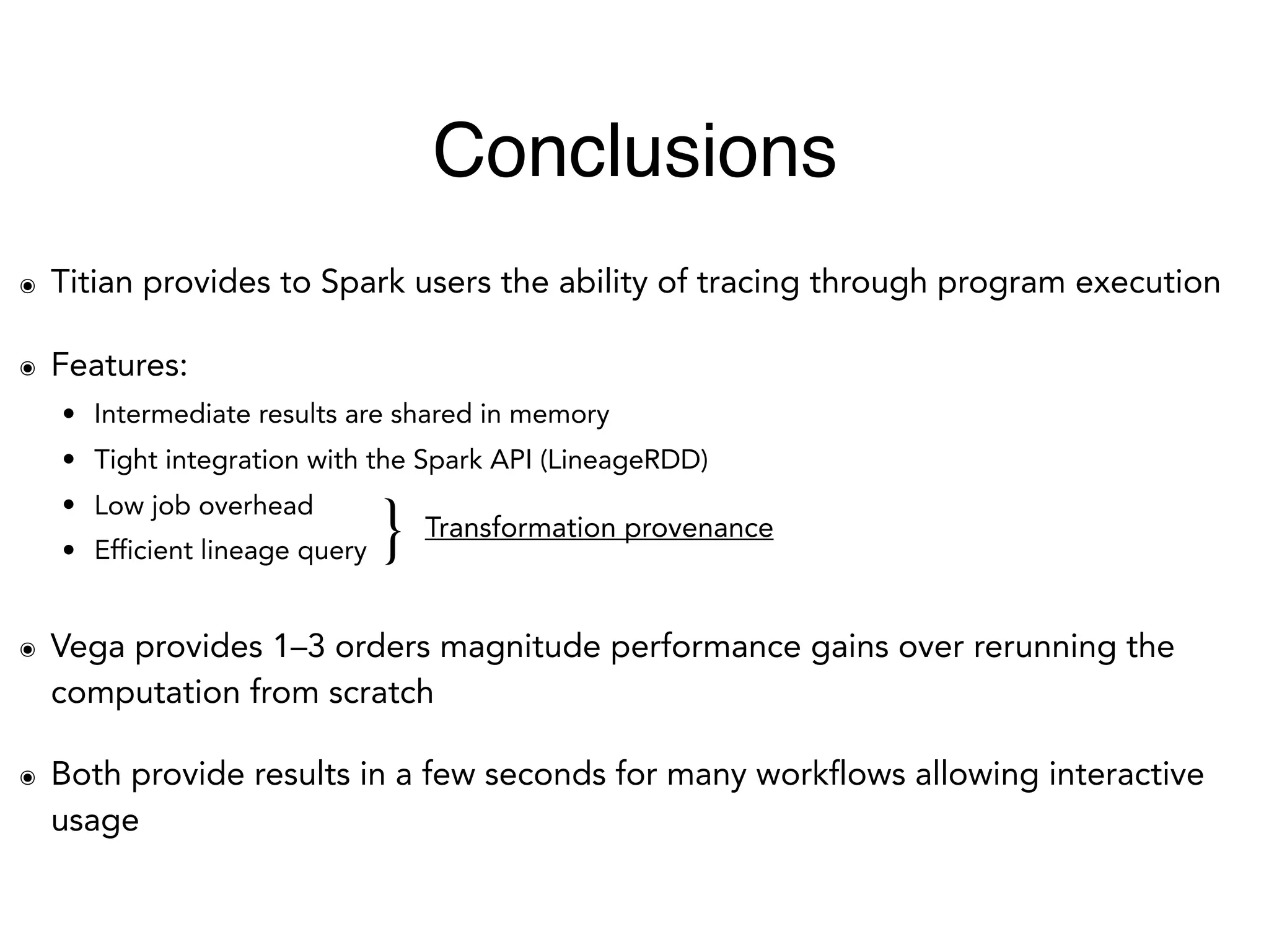 ๏ Titian provides to Spark users the ability of tracing through program execution
๏ Features:
• Intermediate results are shared in memory
• Tight integration with the Spark API (LineageRDD)
• Low job overhead
• Efficient lineage query
๏ Vega provides 1–3 orders magnitude performance gains over rerunning the
computation from scratch
๏ Both provide results in a few seconds for many workflows allowing interactive
usage
} Transformation provenance
Conclusions
 