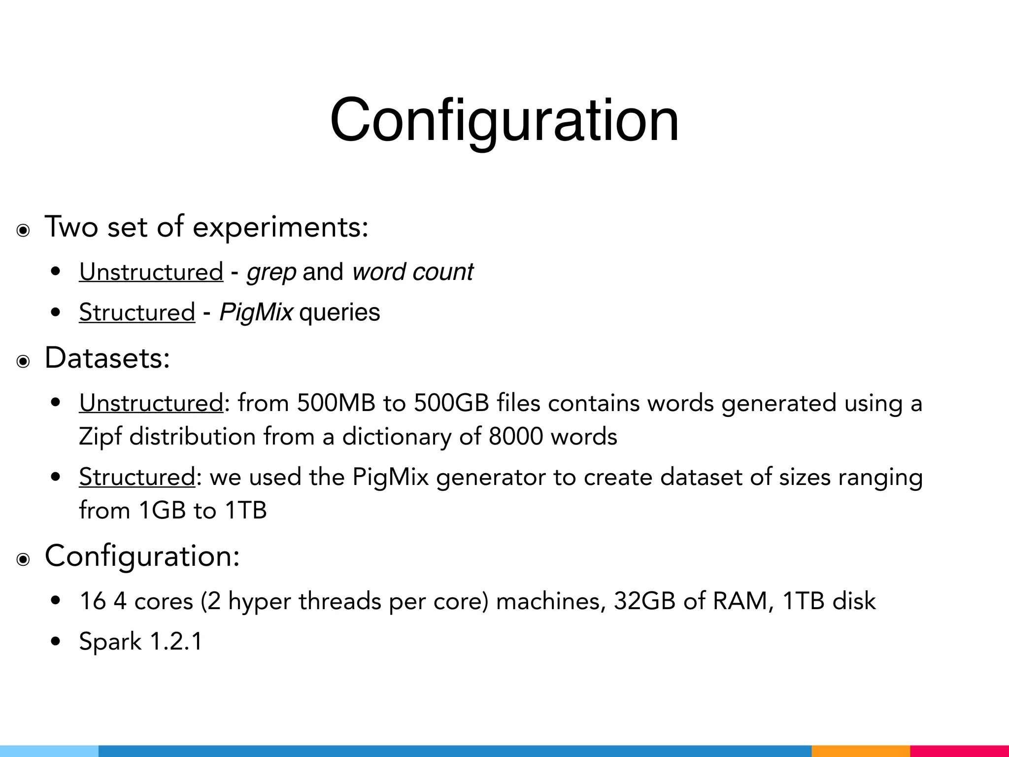 Configuration
๏ Two set of experiments:
• Unstructured - grep and word count
• Structured - PigMix queries
๏ Datasets:
• Unstructured: from 500MB to 500GB files contains words generated using a
Zipf distribution from a dictionary of 8000 words
• Structured: we used the PigMix generator to create dataset of sizes ranging
from 1GB to 1TB
๏ Configuration:
• 16 4 cores (2 hyper threads per core) machines, 32GB of RAM, 1TB disk
• Spark 1.2.1
 