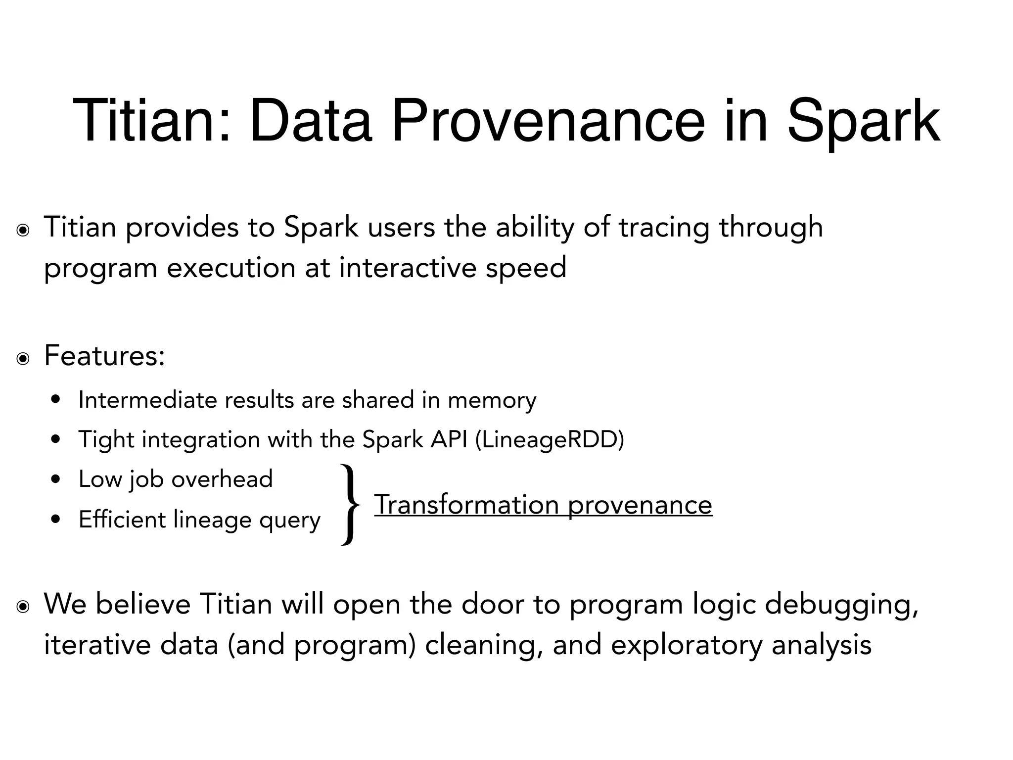 ๏ Titian provides to Spark users the ability of tracing through
program execution at interactive speed
๏ Features:
• Intermediate results are shared in memory
• Tight integration with the Spark API (LineageRDD)
• Low job overhead
• Efficient lineage query
๏ We believe Titian will open the door to program logic debugging,
iterative data (and program) cleaning, and exploratory analysis
}Transformation provenance
Titian: Data Provenance in Spark
 