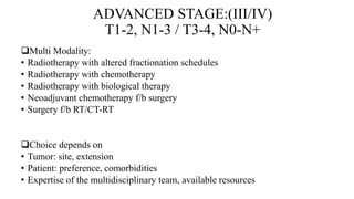 ADVANCED STAGE:(III/IV)
T1-2, N1-3 / T3-4, N0-N+
Multi Modality:
• Radiotherapy with altered fractionation schedules
• Radiotherapy with chemotherapy
• Radiotherapy with biological therapy
• Neoadjuvant chemotherapy f/b surgery
• Surgery f/b RT/CT-RT
Choice depends on
• Tumor: site, extension
• Patient: preference, comorbidities
• Expertise of the multidisciplinary team, available resources
 