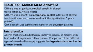 RESULTS OF MARCH META-ANALYSIS:
There was a significant survival benefit in altered
fractionation.(3.4%at 5 years)
There was a benefit on locoregional control in favour of altered
fractionation versus conventional radiotherapy (6·4% at 5 years;
p<0·0001
The benefit was significantly higher in the youngest patients
Interpretation
Altered fractionated radiotherapy improves survival in patients with
head and neck squamous cell carcinoma. Comparison of the different
types of altered radiotherapy suggests that hyperfractionation has the
greatest benefit
 