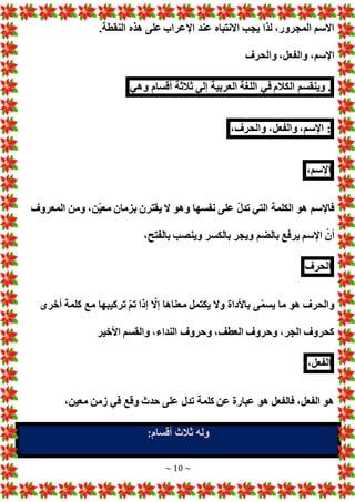 ~ 10 ~
‫اإل‬ ‫عند‬ ‫االنتباه‬ ‫يجب‬ ‫لذا‬ ،‫المجرور‬ ‫االسم‬
.‫النقطة‬ ‫هذه‬ ‫على‬ ‫عراب‬
‫والحرف‬ ،‫والفعل‬ ،‫اإلسم‬
.
‫وينقسم‬
‫الكالم‬
‫في‬
‫اللغة‬
‫العربية‬
‫إلى‬
‫ثالثة‬
‫أقسام‬
‫وهي‬
:
،‫اإلسم‬
،‫والفعل‬
،‫والحرف‬
،‫اإلسم‬
‫المعروف‬ ‫ومن‬ ،‫ّن‬‫ي‬‫مع‬ ‫بزمان‬ ‫يقترن‬ ‫ال‬ ‫وهو‬ ‫نفسها‬ ‫على‬ ّ‫ل‬‫تد‬ ‫التي‬ ‫الكلمة‬ ‫هو‬ ‫فاإلسم‬
،‫بالفتح‬ ‫وينصب‬ ‫بالكسر‬ ‫ويجر‬ ‫بالضم‬ ‫يرفع‬ ‫اإلسم‬ ّ‫أن‬
‫الح‬
‫رف‬
‫أخرى‬ ‫كلمة‬ ‫مع‬ ‫تركيبها‬ ّ‫م‬‫ت‬ ‫إذا‬ ّ
‫إال‬ ‫معناها‬ ‫يكتمل‬ ‫وال‬ ‫باألداة‬ ‫ى‬ّ‫م‬‫يس‬ ‫ما‬ ‫هو‬ ‫والحرف‬
‫األخير‬ ‫والقسم‬ ،‫النداء‬ ‫وحروف‬ ،‫العطف‬ ‫وحروف‬ ،‫الجر‬ ‫كحروف‬
،‫الفعل‬
،‫معين‬ ‫زمن‬ ‫في‬ ‫وقع‬ ‫حدث‬ ‫على‬ ‫تدل‬ ‫كلمة‬ ‫عن‬ ‫عبارة‬ ‫هو‬ ‫فالفعل‬ ،‫الفعل‬ ‫هو‬
:‫أقسام‬ ‫ثالث‬ ‫وله‬
 