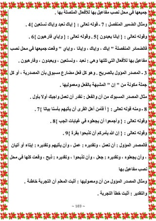 ~ 103 ~
. ‫بها‬ ‫المتصلة‬ ‫لألفعال‬ ‫بها‬ ‫مفاعيل‬ ‫نصب‬ ‫محل‬ ‫في‬ ‫جميعها‬
: ‫المنفصل‬ ‫الضمير‬ ‫ومثال‬
7
} ‫نستعين‬ ‫وإياك‬ ‫نعبد‬ ‫إياك‬ { : ‫تعالى‬ ‫قوله‬ ‫ـ‬
4
.
} ‫يعبدون‬ ‫إيانا‬ { : ‫تعالى‬ ‫وقوله‬
5
} ‫فارهبون‬ ‫وإياي‬ { : ‫تعالى‬ ‫وقوله‬ .
6
.
‫و‬ " ‫وإياي‬ ، ‫وإيانا‬ ، ‫وإياك‬ ، ‫إياك‬ " ‫المنفصلة‬ ‫فالضمائر‬
‫نصب‬ ‫محل‬ ‫في‬ ‫جميعها‬ ‫قعت‬
. ‫وفارهبون‬ ، ‫ويعبدون‬ ، ‫ونستعين‬ ، ‫نعبد‬ : ‫وهي‬ ‫تلتها‬ ‫التي‬ ‫لألفعال‬ ‫بها‬ ‫مفاعيل‬
3
‫كل‬ ‫أو‬ ، ‫المصدرية‬ ‫بأن‬ ‫مسبوق‬ ‫مضارع‬ ‫فعل‬ ‫كل‬ ‫وهو‬ . ‫بالصريح‬ ‫المؤول‬ ‫المصدر‬ ‫ـ‬
. ‫ومعموليها‬ ‫بالفعل‬ ‫المشبهة‬ " ‫إن‬ " ‫من‬ ‫مكونة‬ ‫جملة‬
‫نقدر‬ : ‫والفعل‬ ‫أن‬ ‫من‬ ‫المسبوك‬ ‫المصدر‬ ‫مثال‬
. ‫بأول‬ ‫أوال‬ ‫واجبك‬ ‫تعمل‬ ‫أن‬
8
} ‫بياتا‬ ‫بأسنا‬ ‫يأتيهم‬ ‫أن‬ ‫القرى‬ ‫أهل‬ ‫فأمن‬ ‫أ‬ { : ‫تعالى‬ ‫قوله‬ ‫ومنه‬ ‫ـ‬
7
.
} ‫الجب‬ ‫غيابا‬ ‫في‬ ‫يجعلوه‬ ‫أن‬ ‫وأجمعوا‬ { : ‫تعالى‬ ‫وقوله‬
8
.
} ‫بقرة‬ ‫تذبحوا‬ ‫أن‬ ‫يأمركم‬ ‫هللا‬ ‫إن‬ { : ‫تعالى‬ ‫وقوله‬
9
.
‫وتق‬ ‫يأتيهم‬ ‫وأن‬ ، ‫عمل‬ : ‫وتقديره‬ ، ‫تعمل‬ ‫أن‬ : ‫المؤول‬ ‫فالمصدر‬
‫آتيان‬ ‫أو‬ ‫إيتاء‬ : ‫ديره‬
‫محل‬ ‫في‬ ‫كلها‬ ‫وقعت‬ ، ‫ذبح‬ : ‫وتقديره‬ ، ‫تذبحوا‬ ‫وأن‬ ، ‫جعل‬ : ‫وتقديره‬ ، ‫يجعلوه‬ ‫وأن‬ ،
‫بها‬ ‫مفاعيل‬ ‫نصب‬
. ‫خاطئة‬ ‫التجربة‬ ‫أن‬ ‫المعلم‬ ‫أثبت‬ : ‫ومعموليها‬ ‫أن‬ ‫من‬ ‫المؤول‬ ‫المصدر‬ ‫ومثال‬
. ‫التجربة‬ ‫خطأ‬ ‫أثبت‬ : ‫والتقدير‬
 