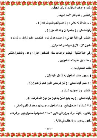 ~ 104 ~
. ‫الجيف‬ ‫يأكل‬ ‫ال‬ ‫األسد‬ ‫أن‬ ‫عرفت‬ : ‫ونحو‬
‫والتق‬
. ‫الجيف‬ ‫األسد‬ ‫أكل‬ ‫عدم‬ : ‫دير‬
9
} ‫شركاء‬ ‫فيكم‬ ‫أنهم‬ ‫زعمتم‬ { : ‫تعالى‬ ‫قوله‬ ‫ومنه‬ ‫ـ‬
1
.
} ‫حق‬ ‫هللا‬ ‫وعد‬ ‫أن‬ ‫ليعلموا‬ { : ‫تعالى‬ ‫وقوله‬
2
.
‫وشركاء‬ ، ‫أول‬ ‫مفعول‬ ‫فالضمير‬ ، ‫شركاء‬ ‫زعمتموهم‬ : ‫األولى‬ ‫اآلية‬ ‫في‬ ‫والتقدير‬
. ‫لمفعولين‬ ‫يتعدى‬ ‫زعم‬ ‫ألن‬ ، ‫ثان‬ ‫مفعول‬
‫ليعلم‬ : ‫الثانية‬ ‫اآلية‬ ‫وفي‬
‫الثاني‬ ‫والمفعول‬ ، ‫وعد‬ : ‫األول‬ ‫فالمفعول‬ ، ‫حقا‬ ‫هللا‬ ‫وعد‬ ‫وا‬
. ‫لمفعولين‬ ‫متعد‬ ‫علم‬ ‫ألن‬ ، ‫حقا‬ :
‫ـ‬ : ‫به‬ ‫المفعول‬ ‫حذف‬
1
. ‫دليل‬ ‫عليه‬ ‫دل‬ ‫إذا‬ ‫به‬ ‫المفعول‬ ‫حذف‬ ‫يجوز‬ ‫ـ‬
10
} ‫تزعمون‬ ‫كنتم‬ ‫الذين‬ ‫شركائي‬ ‫أين‬ { : ‫تعالى‬ ‫قوله‬ ‫نحو‬ ‫ـ‬
3
.
. ‫شركاء‬ ‫يزعمونهم‬ : ‫والتقدير‬
‫وما‬ { : ‫تعالى‬ ‫وقوله‬
} ‫شركاء‬ ‫هللا‬ ‫دون‬ ‫من‬ ‫يدعون‬ ‫الذين‬ ‫يتبع‬
4
.
، ‫المعنى‬ ‫لفهم‬ ‫محذوف‬ ‫فهو‬ ‫يدعون‬ ‫مفعول‬ ‫وأما‬ ، ‫يتبع‬ ‫مفعول‬ " ‫شركاء‬ " ‫فـ‬
‫وشركاء‬ ، ‫يتبع‬ ‫مفعول‬ ‫استفهامية‬ " ‫ما‬ " ‫تكون‬ ‫أن‬ ‫جوزوا‬ ‫وقد‬ ، ‫آلهة‬ : ‫وتقديره‬
. ‫اآلية‬ ‫في‬ ‫حذف‬ ‫وال‬ ، ‫يدعون‬ ‫مفعول‬
 