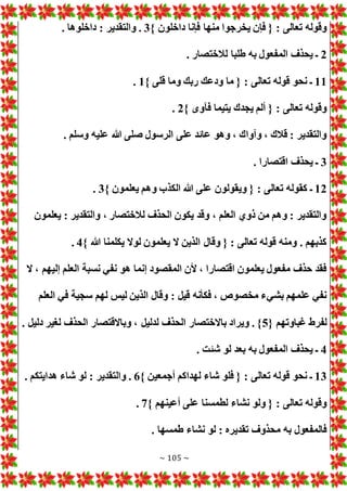 ~ 105 ~
‫داخلون‬ ‫فإنا‬ ‫منها‬ ‫يخرجوا‬ ‫فإن‬ { : ‫تعالى‬ ‫وقوله‬
}
3
. ‫داخلوها‬ : ‫والتقدير‬ .
2
. ‫لالختصار‬ ‫طلبا‬ ‫به‬ ‫المفعول‬ ‫يحذف‬ ‫ـ‬
11
} ‫قلى‬ ‫وما‬ ‫ربك‬ ‫ودعك‬ ‫ما‬ { : ‫تعالى‬ ‫قوله‬ ‫نحو‬ ‫ـ‬
1
.
} ‫فآوى‬ ‫يتيما‬ ‫يجدك‬ ‫ألم‬ { : ‫تعالى‬ ‫وقوله‬
2
.
. ‫وسلم‬ ‫عليه‬ ‫هللا‬ ‫صلى‬ ‫الرسول‬ ‫على‬ ‫عائد‬ ‫وهو‬ ، ‫وآواك‬ ، ‫قالك‬ : ‫والتقدير‬
3
. ‫اقتصارا‬ ‫يحذف‬ ‫ـ‬
12
‫تعالى‬ ‫كقوله‬ ‫ـ‬
} ‫يعلمون‬ ‫وهم‬ ‫الكذب‬ ‫هللا‬ ‫على‬ ‫ويقولون‬ { :
3
.
‫يعلمون‬ : ‫والتقدير‬ ، ‫لالختصار‬ ‫الحذف‬ ‫يكون‬ ‫وقد‬ ، ‫العلم‬ ‫ذوي‬ ‫من‬ ‫وهم‬ : ‫والتقدير‬
} ‫هللا‬ ‫يكلمنا‬ ‫لوال‬ ‫يعلمون‬ ‫ال‬ ‫الذين‬ ‫وقال‬ { : ‫تعالى‬ ‫قوله‬ ‫ومنه‬ . ‫كذبهم‬
4
.
‫إل‬ ‫العلم‬ ‫نسبة‬ ‫نفي‬ ‫هو‬ ‫إنما‬ ‫المقصود‬ ‫ألن‬ ، ‫اقتصارا‬ ‫يعلمون‬ ‫مفعول‬ ‫حذف‬ ‫فقد‬
‫ال‬ ، ‫يهم‬
‫العلم‬ ‫في‬ ‫سجية‬ ‫لهم‬ ‫ليس‬ ‫الذين‬ ‫وقال‬ : ‫قيل‬ ‫فكأنه‬ ، ‫مخصوص‬ ‫بشيء‬ ‫علمهم‬ ‫نفي‬
{ ‫غباوتهم‬ ‫لفرط‬
5
. ‫دليل‬ ‫لغير‬ ‫الحذف‬ ‫وباالقتصار‬ ، ‫لدليل‬ ‫الحذف‬ ‫باالختصار‬ ‫ويراد‬ . }
4
. ‫شئت‬ ‫لو‬ ‫بعد‬ ‫به‬ ‫المفعول‬ ‫يحذف‬ ‫ـ‬
13
} ‫أجمعين‬ ‫لهداكم‬ ‫شاء‬ ‫فلو‬ { : ‫تعالى‬ ‫قوله‬ ‫نحو‬ ‫ـ‬
6
‫شاء‬ ‫لو‬ : ‫والتقدير‬ .
. ‫هدايتكم‬
} ‫أعينهم‬ ‫على‬ ‫لطمسنا‬ ‫نشاء‬ ‫ولو‬ { : ‫تعالى‬ ‫وقوله‬
7
.
. ‫طمسها‬ ‫نشاء‬ ‫لو‬ : ‫تقديره‬ ‫محذوف‬ ‫به‬ ‫فالمفعول‬
 