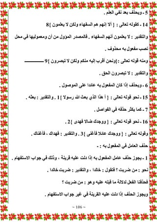~ 106 ~
5
. ‫م‬ْ‫ل‬‫الع‬ ‫نفي‬ ‫بعد‬ ‫ويحذف‬ ‫ـ‬
14
} ‫يعلمون‬ ‫ال‬ ‫ولكن‬ ‫السفهاء‬ ‫هم‬ ‫إنهم‬ ‫أال‬ { : ‫تعالى‬ ‫كقوله‬ ‫ـ‬
8
‫ومعموليها‬ ‫أن‬ ‫من‬ ‫المؤول‬ ‫فالمصدر‬ . ‫السفهاء‬ ‫أنهم‬ ‫يعلمون‬ ‫ال‬ : ‫والتقدير‬
‫محل‬ ‫في‬
. ‫محذوف‬ ‫به‬ ‫مفعول‬ ‫نصب‬
} ‫تبصرون‬ ‫ال‬ ‫ولكن‬ ‫منكم‬ ‫إليه‬ ‫أقرب‬ ‫{ونحن‬: ‫تعالى‬ ‫قوله‬ ‫ومنه‬
9
‫ـــــــــــــــــــ‬
. ‫الحق‬ ‫تبصرون‬ ‫ال‬ : ‫والتقدير‬
6
. ‫الموصول‬ ‫على‬ ‫عائدا‬ ‫به‬ ‫المفعول‬ ‫كان‬ ‫إذا‬ ‫ويحذف‬ ‫ـ‬
15
} ‫رسوال‬ ‫هللا‬ ‫بعث‬ ‫الذي‬ ‫هذا‬ ‫أ‬ { : ‫تعالى‬ ‫قوله‬ ‫نحو‬ ‫ـ‬
1
. ‫بعثه‬ : ‫والتقدير‬ .
7
. ‫الفواصل‬ ‫في‬ ‫حذفه‬ ‫يكثر‬ ‫كما‬ ‫ـ‬
16
} ‫فهدى‬ ‫ضاال‬ ‫ووجدك‬ { : ‫تعالى‬ ‫قوله‬ ‫نحو‬ ‫ـ‬
2
.
} ‫فأغنى‬ ‫عائال‬ ‫ووجدك‬ { : ‫تعالى‬ ‫وقوله‬
3
. ‫فأغناك‬ ، ‫فهداك‬ : ‫والتقدير‬ .
‫ـ‬ : ‫به‬ ‫المفعول‬ ‫في‬ ‫العامل‬ ‫حذف‬
1
. ‫االستفهام‬ ‫جواب‬ ‫في‬ ‫وذلك‬ ، ‫قرينة‬ ‫عليه‬ ‫دلت‬ ‫إذا‬ ‫به‬ ‫المفعول‬ ‫عامل‬ ‫حذف‬ ‫يجوز‬ ‫ـ‬
‫ض‬ ‫من‬ : ‫نحو‬
. ‫خالدا‬ ‫ضربت‬ : ‫والتقدير‬ ، ‫خالدا‬ : ‫فتقول‬ ‫؟‬ ‫ربت‬
‫؟‬ ‫ضربت‬ ‫من‬ : ‫وهو‬ ‫عليه‬ ‫قبله‬ ‫ما‬ ‫لداللة‬ ‫الفعل‬ ‫فحذفنا‬
. ‫االستفهام‬ ‫جواب‬ ‫غير‬ ‫في‬ ‫القرينة‬ ‫عليه‬ ‫دلت‬ ‫إذا‬ ‫الحذف‬ ‫ويجوز‬
 