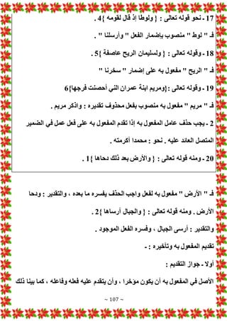 ~ 107 ~
17
} ‫لقومه‬ ‫قال‬ ‫إذ‬ ‫ولوطا‬ { : ‫تعالى‬ ‫قوله‬ ‫نحو‬ ‫ـ‬
4
.
. " ‫وأرسلنا‬ " ‫الفعل‬ ‫بإضمار‬ ‫منصوب‬ " ‫لوط‬ " ‫فـ‬
18
‫ت‬ ‫وقوله‬ ‫ـ‬
} ‫عاصفة‬ ‫الريح‬ ‫ولسليمان‬ { : ‫عالى‬
5
.
" ‫سخرنا‬ " ‫إضمار‬ ‫على‬ ‫به‬ ‫مفعول‬ " ‫الريح‬ " ‫فـ‬
19
}‫فرجها‬ ‫أحصنت‬ ‫الني‬ ‫عمران‬ ‫ابنة‬ ‫{ومريم‬: ‫تعالى‬ ‫وقوله‬ ‫ـ‬
6
. ‫مريم‬ ‫واذكر‬ : ‫تقديره‬ ‫محذوف‬ ‫بفعل‬ ‫منصوب‬ ‫به‬ ‫مفعول‬ " ‫مريم‬ " ‫فـ‬
2
‫في‬ ‫عمل‬ ‫فعل‬ ‫على‬ ‫به‬ ‫المفعول‬ ‫تقدم‬ ‫إذا‬ ‫به‬ ‫المفعول‬ ‫عامل‬ ‫حذف‬ ‫يجب‬ ‫ـ‬
‫الضمير‬
. ‫أكرمته‬ ‫محمدا‬ : ‫نحو‬ . ‫عليه‬ ‫العائد‬ ‫المتصل‬
20
} ‫دحاها‬ ‫ذلك‬ ‫بعد‬ ‫واألرض‬ { : ‫تعالى‬ ‫قوله‬ ‫ومنه‬ ‫ـ‬
1
.
‫ودحا‬ : ‫والتقدير‬ ، ‫بعده‬ ‫ما‬ ‫يفسره‬ ‫الحذف‬ ‫واجب‬ ‫لفعل‬ ‫به‬ ‫مفعول‬ " ‫األرض‬ " ‫فـ‬
} ‫أرساها‬ ‫والجبال‬ { : ‫تعالى‬ ‫قوله‬ ‫ومنه‬ . ‫األرض‬
2
.
‫الفعل‬ ‫وفسره‬ ، ‫الجبال‬ ‫أرسى‬ : ‫والتقدير‬
. ‫الموجود‬
‫ـ‬ : ‫وتأخيره‬ ‫به‬ ‫المفعول‬ ‫تقديم‬
: ‫التقديم‬ ‫جواز‬ ‫ـ‬ ‫أوال‬
‫ذلك‬ ‫بينا‬ ‫كما‬ ، ‫وفاعله‬ ‫فعله‬ ‫عليه‬ ‫يتقدم‬ ‫وأن‬ ، ‫مؤخرا‬ ‫يكون‬ ‫أن‬ ‫به‬ ‫المفعول‬ ‫في‬ ‫األصل‬
 