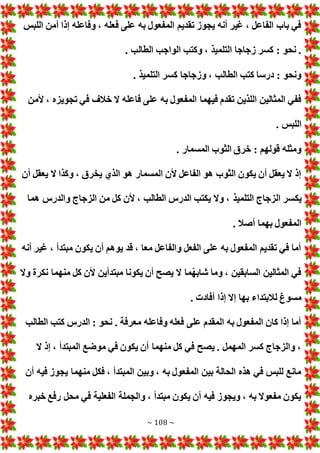 ~ 108 ~
‫اللبس‬ ‫أمن‬ ‫إذا‬ ‫وفاعله‬ ، ‫فعله‬ ‫على‬ ‫به‬ ‫المفعول‬ ‫تقديم‬ ‫يجوز‬ ‫أنه‬ ‫غير‬ ، ‫الفاعل‬ ‫باب‬ ‫في‬
‫الواجب‬ ‫وكتب‬ ، ‫التلميذ‬ ‫زجاجا‬ ‫كسر‬ : ‫نحو‬ .
. ‫الطالب‬
. ‫التلميذ‬ ‫كسر‬ ‫وزجاجا‬ ، ‫الطالب‬ ‫كتب‬ ‫درسا‬ : ‫ونحو‬
‫ألمن‬ ، ‫تجويزه‬ ‫في‬ ‫خالف‬ ‫ال‬ ‫فاعله‬ ‫على‬ ‫به‬ ‫المفعول‬ ‫فيهما‬ ‫تقدم‬ ‫اللذين‬ ‫المثالين‬ ‫ففي‬
. ‫اللبس‬
. ‫المسمار‬ ‫الثوب‬ ‫خرق‬ : ‫قولهم‬ ‫ومثله‬
‫أن‬ ‫يعقل‬ ‫ال‬ ‫وكذا‬ ، ‫يخرق‬ ‫الذي‬ ‫هو‬ ‫المسمار‬ ‫ألن‬ ‫الفاعل‬ ‫هو‬ ‫الثوب‬ ‫يكون‬ ‫أن‬ ‫يعقل‬ ‫ال‬ ‫إذ‬
‫يك‬
‫هما‬ ‫والدرس‬ ‫الزجاج‬ ‫من‬ ‫كل‬ ‫ألن‬ ، ‫الطالب‬ ‫الدرس‬ ‫يكتب‬ ‫وال‬ ، ‫التلميذ‬ ‫الزجاج‬ ‫سر‬
. ‫أصال‬ ‫بهما‬ ‫المفعول‬
‫أنه‬ ‫غير‬ ، ‫مبتدأ‬ ‫يكون‬ ‫أن‬ ‫يوهم‬ ‫قد‬ ، ‫معا‬ ‫والفاعل‬ ‫الفعل‬ ‫على‬ ‫به‬ ‫المفعول‬ ‫تقديم‬ ‫في‬ ‫أما‬
‫وال‬ ‫نكرة‬ ‫منهما‬ ‫كل‬ ‫ألن‬ ‫مبتدأين‬ ‫يكونا‬ ‫أن‬ ‫يصح‬ ‫ال‬ ‫ّما‬‫ه‬‫شاب‬ ‫وما‬ ، ‫السابقين‬ ‫المثالين‬ ‫في‬
‫مسو‬
. ‫أفاد‬ ‫إذا‬ ‫إال‬ ‫بها‬ ‫لالبتداء‬ ‫غ‬
‫الطالب‬ ‫كتب‬ ‫الدرس‬ : ‫نحو‬ . ‫معرفة‬ ‫وفاعله‬ ‫فعله‬ ‫على‬ ‫المقدم‬ ‫به‬ ‫المفعول‬ ‫كان‬ ‫إذا‬ ‫أما‬
‫ال‬ ‫إذ‬ ، ‫المبتدأ‬ ‫موضع‬ ‫في‬ ‫يكون‬ ‫أن‬ ‫منهما‬ ‫كل‬ ‫في‬ ‫يصح‬ . ‫المهمل‬ ‫كسر‬ ‫والزجاج‬ ،
‫أن‬ ‫فيه‬ ‫يجوز‬ ‫منهما‬ ‫فكل‬ ، ‫المبتدأ‬ ‫وبين‬ ، ‫به‬ ‫المفعول‬ ‫بين‬ ‫الحالة‬ ‫هذه‬ ‫في‬ ‫للبس‬ ‫مانع‬
‫خبره‬ ‫رفع‬ ‫محل‬ ‫في‬ ‫الفعلية‬ ‫والجملة‬ ، ‫مبتدأ‬ ‫يكون‬ ‫أن‬ ‫فيه‬ ‫ويجوز‬ ، ‫به‬ ‫مفعوال‬ ‫يكون‬
 