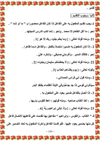 ~ 109 ~
. ‫فتدبر‬
‫ثانيا‬
‫ـ‬
‫وجوب‬
‫التقديم‬
:
1
. " ‫إنما‬ ‫أو‬ ‫ما‬ " ‫بـ‬ ‫محصورا‬ ‫الفاعل‬ ‫كان‬ ‫إذا‬ ‫الفاعل‬ ‫على‬ ‫به‬ ‫المفعول‬ ‫تقديم‬ ‫يجب‬ ‫ـ‬
. ‫المجتهد‬ ‫الدرس‬ ‫كتب‬ ‫إنما‬ : ‫ونحو‬ . ‫محمد‬ ‫إال‬ ‫الطعام‬ ‫أكل‬ ‫ما‬ : ‫نحو‬
21
‫ومنه‬ ‫ـ‬
} ‫هو‬ ‫إال‬ ‫ربك‬ ‫جنود‬ ‫يعلم‬ ‫وما‬ { : ‫تعالى‬ ‫قوله‬
1
.
2
. ‫ظاهرا‬ ‫اسما‬ ‫والفاعل‬ ، ‫بالفعل‬ ‫متصال‬ ‫ضميرا‬ ‫به‬ ‫المفعول‬ ‫كان‬ ‫إذا‬ ‫ـ‬
. ّ‫علي‬ ‫وشكره‬ ، ‫صديقي‬ ‫وأكرمني‬ ، ‫المدير‬ ‫كافأك‬ : ‫نحو‬
22
} ‫وجنوده‬ ‫سليمان‬ ‫يحطمنكم‬ ‫ال‬ ( : ‫تعالى‬ ‫قوله‬ ‫ومنه‬ ‫ـ‬
2
.
} ‫العذاب‬ ‫يغشاهم‬ ‫يوم‬ ( : ‫تعالى‬ ‫وقوله‬
3
.
2
: ‫الحمداني‬ ‫فراس‬ ‫أبي‬ ‫قول‬ ‫ومنه‬ ‫ـ‬
‫البدر‬ ‫يفتقد‬ ‫الظلماء‬ ‫الليلة‬ ‫وفي‬ ُ‫م‬ُ‫ه‬‫جد‬ ‫جد‬ ‫إذا‬ ‫قومي‬ ‫سيذكرني‬
3
. ‫به‬ ‫المفعول‬ ‫على‬ ‫يعود‬ ‫ضمير‬ ‫بالفاعل‬ ‫اتصل‬ ‫إذا‬ ‫ـ‬
. ‫باريها‬ ‫القوس‬ ‫إعط‬ : ‫قولهم‬ ‫ومنه‬ . ‫صاحبه‬ ‫الكتاب‬ ‫أخذ‬ : ‫نحو‬
23
} ُ‫ه‬ُ‫ب‬‫ر‬ َ‫م‬‫إبراهي‬ ‫ابتلى‬ ‫وإذ‬ { : ‫تعالى‬ ‫قوله‬ ‫ومنه‬ ‫ـ‬
4
.
‫ا‬ " ‫فـ‬
‫فاعل‬ ‫التصال‬ ‫فاعليها‬ ‫على‬ ‫تقدمت‬ ‫بها‬ ‫مفاعيل‬ " ‫وإبراهيم‬ ، ‫والقوس‬ ، ‫لكتاب‬
‫على‬ ‫الضمير‬ ‫لعاد‬ ‫به‬ ‫المفعول‬ ‫وأخرنا‬ ‫الفاعل‬ ‫قدمنا‬ ‫فلو‬ ، ‫عليها‬ ‫يعود‬ ‫بضمير‬ ‫منها‬ ‫كل‬
 