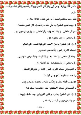 ~ 110 ~
‫العائد‬ ‫الضمير‬ ‫ويتأخر‬ ‫االسم‬ ‫يتقدم‬ ‫أن‬ ‫األصل‬ ‫ألن‬ ‫جائز‬ ‫غير‬ ‫وهو‬ ، ‫ورتبة‬ ‫لفظا‬ ‫متأخر‬
. ‫عليه‬
‫المف‬ ‫تقديم‬ ‫وجوب‬ ‫ـ‬ ‫ثالثا‬
‫ـ‬ : ‫معا‬ ‫والفاعل‬ ‫الفعل‬ ‫على‬ ‫به‬ ‫عول‬
1
. ‫منفصال‬ ‫ضمير‬ ‫كان‬ ‫إذا‬ ‫وفاعله‬ ، ‫فعله‬ ‫على‬ ‫به‬ ‫المفعول‬ ‫تقديم‬ ‫يجب‬ ‫ـ‬
} ‫نعبد‬ ‫إياك‬ { : ‫تعالى‬ ‫قوله‬ ‫نحو‬
5
} ‫فارهبون‬ ‫وإياى‬ { : ‫تعالى‬ ‫وقوله‬ ،
6
.
} ‫تعبدون‬ ‫إيانا‬ { : ‫تعالى‬ ‫وقوله‬
1
.
2
‫ا‬ ‫في‬ ‫الصدارة‬ ‫لها‬ ‫التي‬ ‫األسماء‬ ‫من‬ ‫به‬ ‫المفعول‬ ‫كان‬ ‫إذا‬ ‫ـ‬
. ‫لكالم‬
. ‫أصاحب‬ ‫تصاحب‬ ً‫ا‬‫أي‬ : ‫نحو‬ . ‫الشرط‬ ‫كأسماء‬
} ‫منها‬ ‫بخير‬ ‫نأ‬ ‫ننسها‬ ‫أو‬ ‫آية‬ ‫من‬ ‫ننسخ‬ ‫ما‬ { : ‫تعالى‬ ‫قوله‬ ‫ومنه‬ ‫ـ‬
2
.
} ‫أخزيته‬ ‫فقد‬ ‫النار‬ ‫تدخل‬ ‫من‬ { : ‫تعالى‬ ‫وقوله‬
3
.
. ‫تستفد‬ ‫تقرا‬ ‫عالم‬ ‫أي‬ َ‫كتاب‬ : ‫نحو‬ . ‫الشرط‬ ‫أسماء‬ ‫إلى‬ ‫أضيف‬ ‫أو‬
‫؟‬ ‫قابلت‬ ‫من‬ : ‫نحو‬ . ‫االستفهام‬ ‫وأسماء‬
25
} ‫بعدي‬ ‫من‬ ‫تعبدون‬ ‫ما‬ ‫لبنيه‬ ‫قال‬ ‫إذ‬ { : ‫تعالى‬ ‫قوله‬ ‫ومنه‬ ‫ـ‬
4
.
‫؟‬ ‫استعر‬ ‫من‬ ‫كتاب‬ : ‫نحو‬ . ‫االستفهام‬ ‫أسماء‬ ‫إلى‬ ‫أضيف‬ ‫أو‬
3
. ‫إليهما‬ ‫أضيف‬ ‫وما‬ ، ‫الخبريتين‬ ‫كأين‬ ‫أو‬ ، ‫كم‬ ‫به‬ ‫المفعول‬ ‫كان‬ ‫إذا‬ ‫ـ‬
. ‫تستفد‬ ‫ولم‬ ‫قرأ‬ ‫دروس‬ ‫من‬ ‫كم‬ : ‫نحو‬
 