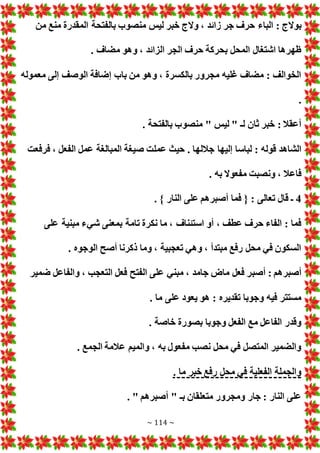 ~ 114 ~
‫الباء‬ : ‫بوالج‬
‫من‬ ‫منع‬ ‫المقدرة‬ ‫بالفتحة‬ ‫منصوب‬ ‫ليس‬ ‫خبر‬ ‫والج‬ ، ‫زائد‬ ‫جر‬ ‫حرف‬
. ‫مضاف‬ ‫وهو‬ ، ‫الزائد‬ ‫الجر‬ ‫حرف‬ ‫بحركة‬ ‫المحل‬ ‫اشتغال‬ ‫ظهرها‬
‫معموله‬ ‫إلى‬ ‫الوصف‬ ‫إضافة‬ ‫باب‬ ‫من‬ ‫وهو‬ ، ‫بالكسرة‬ ‫مجرور‬ ‫غليه‬ ‫مضاف‬ : ‫الخوالف‬
.
. ‫بالفتحة‬ ‫منصوب‬ " ‫ليس‬ " ‫لـ‬ ‫ثان‬ ‫خبر‬ : ‫أعقال‬
‫جالله‬ ‫إليها‬ ‫لباسا‬ : ‫قوله‬ ‫الشاهد‬
‫فرفعت‬ ، ‫الفعل‬ ‫عمل‬ ‫المبالغة‬ ‫صيغة‬ ‫عملت‬ ‫حيث‬ . ‫ا‬
. ‫به‬ ‫مفعوال‬ ‫ونصبت‬ ، ‫فاعال‬
4
. } ‫النار‬ ‫على‬ ‫أصبرهم‬ ‫فما‬ { : ‫تعالى‬ ‫قال‬ ‫ـ‬
‫على‬ ‫مبنية‬ ‫شيء‬ ‫بمعنى‬ ‫تامة‬ ‫نكرة‬ ‫ما‬ ، ‫استئناف‬ ‫أو‬ ، ‫عطف‬ ‫حرف‬ ‫الفاء‬ : ‫فما‬
. ‫الوجوه‬ ‫أصح‬ ‫ذكرنا‬ ‫وما‬ ، ‫تعجبية‬ ‫وهي‬ ، ‫مبتدأ‬ ‫رفع‬ ‫محل‬ ‫في‬ ‫السكون‬
‫أصب‬ : ‫أصبرهم‬
‫ضمير‬ ‫والفاعل‬ ، ‫التعجب‬ ‫فعل‬ ‫الفتح‬ ‫على‬ ‫مبني‬ ، ‫جامد‬ ‫ماض‬ ‫فعل‬ ‫ر‬
. ‫ما‬ ‫على‬ ‫يعود‬ ‫هو‬ : ‫تقديره‬ ‫وجوبا‬ ‫فيه‬ ‫مستتر‬
. ‫خاصة‬ ‫بصورة‬ ‫وجوبا‬ ‫الفعل‬ ‫مع‬ ‫الفاعل‬ ‫وقدر‬
. ‫الجمع‬ ‫عالمة‬ ‫والميم‬ ، ‫به‬ ‫مفعول‬ ‫نصب‬ ‫محل‬ ‫في‬ ‫المتصل‬ ‫والضمير‬
. ‫ما‬ ‫خبر‬ ‫رفع‬ ‫محل‬ ‫في‬ ‫الفعلية‬ ‫والجملة‬
‫ومجرور‬ ‫جار‬ : ‫النار‬ ‫على‬
. " ‫أصبرهم‬ " ‫بـ‬ ‫متعلقان‬
 