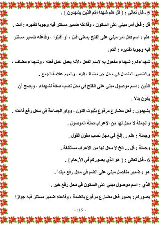 ~ 115 ~
5
. } ‫يشهدون‬ ‫الذين‬ ‫شهداءكم‬ ‫هلم‬ ‫قل‬ { : ‫تعالى‬ ‫قال‬ ‫ـ‬
. ‫أنت‬ : ‫تقديره‬ ‫وجوبا‬ ‫فيه‬ ‫مستتر‬ ‫ضمير‬ ‫وفاعله‬ ، ‫السكون‬ ‫على‬ ‫مبني‬ ‫أمر‬ ‫فعل‬ : ‫قل‬
‫مستتر‬ ‫ضمير‬ ‫وفاعله‬ ، ‫أقبلوا‬ ‫أو‬ ، ‫أقبل‬ ‫بمعنى‬ ‫الفتح‬ ‫على‬ ‫مبني‬ ‫أمر‬ ‫فعل‬ ‫اسم‬ : ‫هلم‬
. ‫أنتم‬ : ‫تقديره‬ ‫وجوبا‬ ‫فيه‬
‫شهداء‬
، ‫مضاف‬ ‫وشهداء‬ ، ‫فعله‬ ‫عمل‬ ‫يعمل‬ ‫ألنه‬ ، ‫الفعل‬ ‫السم‬ ‫به‬ ‫مفعول‬ ‫شهداء‬ : ‫كم‬
. ‫الجمع‬ ‫عالمة‬ ‫والميم‬ ، ‫إليه‬ ‫مضاف‬ ‫جر‬ ‫محل‬ ‫في‬ ‫المتصل‬ ‫والضمير‬
‫أن‬ ‫ويصح‬ ، ‫لشهداء‬ ‫صفة‬ ‫نصب‬ ‫محل‬ ‫في‬ ‫الفتح‬ ‫على‬ ‫مبني‬ ‫موصول‬ ‫اسم‬ : ‫الذين‬
. ‫بدال‬ ‫يكون‬
‫ف‬ ‫الجماعة‬ ‫وواو‬ ، ‫النون‬ ‫بثبو‬ ‫مرفوع‬ ‫مضارع‬ ‫فعل‬ : ‫يشهدون‬
. ‫فاعله‬ ‫رفع‬ ‫محل‬ ‫ي‬
. ‫الموصول‬ ‫صلة‬ ‫اإلعراب‬ ‫من‬ ‫لها‬ ‫محل‬ ‫ال‬ ‫والجملة‬
. ‫القول‬ ‫مقول‬ ‫نصب‬ ‫مجل‬ ‫في‬ ‫إلخ‬ ... ‫هلم‬ : ‫وجملة‬
. ‫مستأنفة‬‫اإلعراب‬ ‫من‬ ‫لها‬ ‫محل‬ ‫ال‬ ‫إلخ‬ ... ‫قل‬ : ‫وجملة‬
6
. } ‫األرحام‬ ‫في‬ ‫يصوركم‬ ‫الذي‬ ‫هو‬ { : ‫تعالى‬ ‫قال‬ ‫ـ‬
. ‫مبتدأ‬ ‫رفع‬ ‫محل‬ ‫في‬ ‫الضم‬ ‫على‬ ‫مبني‬ ‫منفصل‬ ‫ضمير‬ : ‫هو‬
‫ال‬
. ‫خبر‬ ‫رفع‬ ‫محل‬ ‫في‬ ‫السكون‬ ‫على‬ ‫مبني‬ ‫موصول‬ ‫اسم‬ : ‫ذي‬
‫جوازا‬ ‫فيه‬ ‫مستتر‬ ‫ضمير‬ ‫وفاعله‬ ، ‫بالضمة‬ ‫مرفوع‬ ‫مضارع‬ ‫فعل‬ ‫يصور‬ : ‫يصوركم‬
 