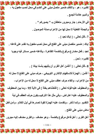 ~ 116 ~
، ‫به‬ ‫مفعول‬ ‫نصب‬ ‫محل‬ ‫في‬ ‫الضم‬ ‫على‬ ‫مبني‬ ‫متصل‬ ‫ضمير‬ ‫والكاف‬ ، ‫هو‬ : ‫تقديره‬
. ‫الجمع‬ ‫عالمة‬ ‫والميم‬
. " ‫يصوركم‬ " ‫بـ‬ ‫متعلقان‬ ‫ومجرور‬ ‫جار‬ : ‫األرحام‬ ‫في‬
‫والجم‬
. ‫الموصول‬ ‫صلة‬ ‫اإلعراب‬ ‫من‬ ‫لها‬ ‫محل‬ ‫ال‬ ‫الفعلية‬ ‫لة‬
7
. } ‫نعبد‬ ‫إياك‬ { : ‫تعالى‬ ‫قال‬ ‫ـ‬
. ‫فاعله‬ ‫على‬ ‫تقدم‬ ‫به‬ ‫مفعول‬ ‫نصب‬ ‫محل‬ ‫في‬ ‫الفتح‬ ‫على‬ ‫مبني‬ ‫منفصل‬ ‫ضمير‬ : ‫إياك‬
‫وجوبا‬ ‫فيه‬ ‫مستتر‬ ‫ضمير‬ ‫وفاعله‬ ، ‫الظاهرة‬ ‫بالضمة‬ ‫مرفوع‬ ‫مضارع‬ ‫فعل‬ : ‫نعبد‬
. ‫نحن‬ : ‫تقديره‬
8
‫فأمن‬ ‫أ‬ { : ‫تعالى‬ ‫قال‬ ‫ـ‬
. } ‫بياتا‬ ‫بأسنا‬ ‫يأتيهم‬ ‫أن‬ ‫القرى‬ ‫أهل‬
‫له‬ ‫محل‬ ‫ال‬ ‫الفتح‬ ‫على‬ ‫مبني‬ ‫حرف‬ ، ‫التوبيخي‬ ‫اإلنكاري‬ ‫لالستفهام‬ ‫الهمزة‬ : ‫فأمن‬ ‫أ‬
، ‫اإلعراب‬ ‫من‬ ‫له‬ ‫محل‬ ‫ال‬ ‫الفتح‬ ‫على‬ ‫مبني‬ ‫عطف‬ ‫حرف‬ ‫والفاء‬ ، ‫اإلعراب‬ ‫من‬
‫اآلية‬ ‫في‬ } ‫بغتة‬ ‫فأخذناهم‬ { : ‫تعالى‬ ‫قوله‬ ‫عليه‬ ‫والمعطوف‬
95
‫المعطوف‬ ‫بين‬ ‫وما‬ ،
‫وال‬
‫نية‬ ‫في‬ ‫العطف‬ ‫حرف‬ ‫يكون‬ ‫التركيب‬ ‫هذا‬ ‫مثل‬ ‫وفي‬ ، ‫اعتراض‬ ‫عليه‬ ‫معطوف‬
‫فعل‬ ‫وأمن‬ ، ‫الكالم‬ ‫أول‬ ‫في‬ ‫تصدرها‬ ‫لقوة‬ ‫الهمزة‬ ‫عليه‬ ‫وتقدمت‬ ، ‫تأخر‬ ‫وإنما‬ ، ‫التقديم‬
. ‫الفتح‬ ‫على‬ ‫مبني‬ ‫ماض‬
‫مجرور‬ ‫إليه‬ ‫مضاف‬ ‫والقرى‬ ، ‫مضاف‬ ‫وهو‬ ، ‫بالضمة‬ ‫مرفوع‬ ‫فاعل‬ ‫أهل‬ : ‫القرى‬ ‫أهل‬
 