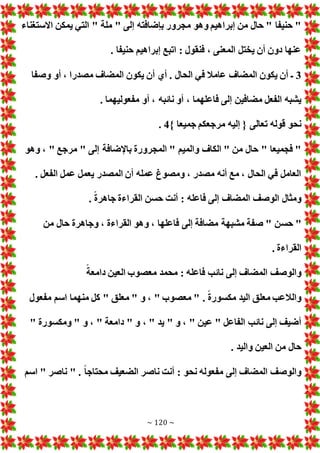 ~ 120 ~
‫االستغناء‬ ‫يمكن‬ ‫التي‬ " ‫ملة‬ " ‫إلى‬ ‫بإضافته‬ ‫مجرور‬ ‫وهو‬ ‫إبراهيم‬ ‫من‬ ‫حال‬ " ‫حنيفا‬ "
. ‫حنيفا‬ ‫إبراهيم‬ ‫اتبع‬ : ‫فنقول‬ ، ‫المعنى‬ ‫يختل‬ ‫أن‬ ‫دون‬ ‫عنها‬
3
‫وصفا‬ ‫أو‬ ، ‫مصدرا‬ ‫المضاف‬ ‫يكون‬ ‫أن‬ ‫أي‬ . ‫الحال‬ ‫في‬ ‫عامال‬ ‫المضاف‬ ‫يكون‬ ‫أن‬ ‫ـ‬
‫أ‬ ، ‫نائبه‬ ‫أو‬ ، ‫فاعلهما‬ ‫إلى‬ ‫مضافين‬ ‫الفعل‬ ‫يشبه‬
. ‫مفعوليهما‬ ‫و‬
} ‫جميعا‬ ‫مرجعكم‬ ‫إليه‬ { ‫تعالى‬ ‫قوله‬ ‫نحو‬
4
.
‫وهو‬ ، " ‫مرجع‬ " ‫إلى‬ ‫باإلضافة‬ ‫المجرورة‬ " ‫والميم‬ ‫الكاف‬ " ‫من‬ ‫حال‬ " ‫فجميعا‬ "
. ‫الفعل‬ ‫عمل‬ ‫يعمل‬ ‫المصدر‬ ‫أن‬ ‫عمله‬ ‫ومصوغ‬ ، ‫مصدر‬ ‫أنه‬ ‫مع‬ ، ‫الحال‬ ‫في‬ ‫العامل‬
. ً‫ة‬‫جاهر‬ ‫القراءة‬ ‫حسن‬ ‫أنت‬ : ‫فاعله‬ ‫إلى‬ ‫المضاف‬ ‫الوصف‬ ‫ومثال‬
‫حس‬ "
‫من‬ ‫حال‬ ‫وجاهرة‬ ، ‫القراءة‬ ‫وهو‬ ، ‫فاعلها‬ ‫إلى‬ ‫مضافة‬ ‫مشبهة‬ ‫صفة‬ " ‫ن‬
. ‫القراءة‬
ً‫دامعة‬ ‫العين‬ ‫معصوب‬ ‫محمد‬ : ‫فاعله‬ ‫نائب‬ ‫إلى‬ ‫المضاف‬ ‫والوصف‬
‫مفعول‬ ‫اسم‬ ‫منهما‬ ‫كل‬ " ‫معلق‬ " ‫و‬ ، " ‫معصوب‬ " . ً‫ة‬‫مكسور‬ ‫اليد‬ ‫معلق‬ ‫والالعب‬
" ‫و‬ ، " ‫دامعة‬ " ‫و‬ ، " ‫يد‬ " ‫و‬ ، " ‫عين‬ " ‫الفاعل‬ ‫نائب‬ ‫إلى‬ ‫أضيف‬
" ‫ومكسورة‬
. ‫واليد‬ ‫العين‬ ‫من‬ ‫حال‬
‫اسم‬ " ‫ناصر‬ " . ً‫ا‬‫محتاج‬ ‫الضعيف‬ ‫ناصر‬ ‫أنت‬ : ‫نحو‬ ‫مفعوله‬ ‫إلى‬ ‫المضاف‬ ‫والوصف‬
 