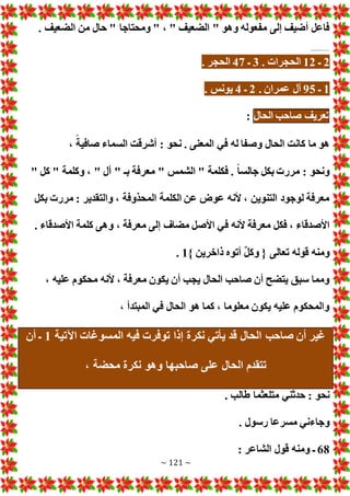 ~ 121 ~
. ‫الضعيف‬ ‫من‬ ‫حال‬ " ‫ومحتاجا‬ " ، " ‫الضعيف‬ " ‫وهو‬ ‫مفعوله‬ ‫إلى‬ ‫أضيف‬ ‫فاعل‬
........................
2
‫ـ‬
12
. ‫الحجرا‬
3
‫ـ‬
47
. ‫الحجر‬
1
‫ـ‬
95
. ‫عمران‬ ‫آل‬
2
‫ـ‬
4
. ‫يونس‬
‫تعريف‬
‫صاحب‬
‫الحال‬
:
، ً‫صافية‬ ‫السماء‬ ‫أشرقت‬ : ‫نحو‬ . ‫المعنى‬ ‫في‬ ‫له‬ ‫وصفا‬ ‫الحال‬ ‫كانت‬ ‫ما‬ ‫هو‬
" ‫كل‬ " ‫وكلمة‬ ، " ‫أل‬ " ‫بـ‬ ‫معرفة‬ " ‫الشمس‬ " ‫فكلمة‬ . ً‫ا‬‫جالس‬ ‫بكل‬ ‫مرر‬ : ‫ونحو‬
‫بكل‬ ‫مرر‬ : ‫والتقدير‬ ، ‫المحذوفة‬ ‫الكلمة‬ ‫عن‬ ‫عوض‬ ‫ألنه‬ ، ‫التنوين‬ ‫لوجود‬ ‫معرفة‬
‫ف‬ ‫ألنه‬ ‫معرفة‬ ‫فكل‬ ، ‫األصدقاء‬
. ‫األصدقاء‬ ‫كلمة‬ ‫وهى‬ ، ‫معرفة‬ ‫إلى‬ ‫مضاف‬ ‫األصل‬ ‫ي‬
} ‫ذاخرين‬ ‫أتوه‬ ٌ‫ل‬‫وك‬ { ‫تعالى‬ ‫قوله‬ ‫ومنه‬
1
.
، ‫عليه‬ ‫محكوم‬ ‫ألنه‬ ، ‫معرفة‬ ‫يكون‬ ‫أن‬ ‫يجب‬ ‫الحال‬ ‫صاحب‬ ‫أن‬ ‫يتضح‬ ‫سبق‬ ‫ومما‬
، ‫المبتدأ‬ ‫في‬ ‫الحال‬ ‫هو‬ ‫كما‬ ، ‫معلوما‬ ‫يكون‬ ‫عليه‬ ‫والمحكوم‬
‫المسو‬ ‫فيه‬ ‫توفر‬ ‫إذا‬ ‫نكرة‬ ‫يأتي‬ ‫قد‬ ‫الحال‬ ‫صاحب‬ ‫أن‬ ‫غير‬
‫اآلتية‬ ‫غا‬
1
‫أن‬ ‫ـ‬
، ‫محضة‬ ‫نكرة‬ ‫وهو‬ ‫صاحبها‬ ‫على‬ ‫الحال‬ ‫تتقدم‬
. ‫طالب‬ ‫متلعثما‬ ‫حدثني‬ : ‫نحو‬
. ‫رسول‬ ‫مسرعا‬ ‫وجاءني‬
68
: ‫الشاعر‬ ‫قول‬ ‫ومنه‬ ‫ـ‬
 