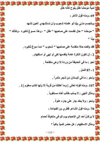 ~ 122 ~
‫لل‬‫خ‬ ‫كأنه‬ ‫يلوح‬ ‫طلل‬ ‫موحشا‬ ‫لمية‬
69
: ‫اآلخر‬ ‫قول‬ ‫ومنه‬ ‫ـ‬
‫تشهد‬ ‫العين‬ ‫تستشهدي‬ ‫وأن‬ ‫شحوب‬ ‫علمته‬ ‫لو‬ ‫نا‬ّ‫ي‬‫ب‬ ‫ى‬ّ‫ـ‬‫منـ‬ ‫وبالجسم‬
‫حال‬ " ‫موحشا‬ "
" ‫وكذلك‬ ، ‫تنكيره‬ ‫مسوغ‬ ‫وهذا‬ ، " ‫طلل‬ " ‫صاحبها‬ ‫على‬ ‫تقدمت‬
" ‫ا‬ّ‫ن‬‫بي‬
. ‫تنكيره‬ ‫سوغ‬ ‫مما‬ " ‫شحوب‬ " ‫صاحبها‬ ‫على‬ ‫متقدمة‬ ‫حاال‬ ‫وقعت‬ ‫فقد‬
2
. ‫استفهام‬ ‫أو‬ ‫نهى‬ ‫أو‬ ‫نفى‬ ‫يتقدمها‬ ‫عامة‬ ‫النكرة‬ ‫تكون‬ ‫أن‬ ‫ـ‬
. ‫متفتحة‬ ‫وهى‬ ‫إال‬ ‫وردة‬ ‫من‬ ‫الحديقة‬ ‫في‬ ‫ما‬ : ‫نحو‬
1
‫ـ‬
87
. ‫النمل‬
‫البستا‬ ‫في‬ ‫ما‬ : ‫ونحو‬
. ً‫ا‬‫مثمر‬ ‫شجر‬ ‫من‬ ‫ن‬
107
} ‫معلوم‬ ‫كتاب‬ ‫ولها‬ ‫إال‬ ‫قرية‬ ‫من‬ ‫أهلكنا‬ ‫وما‬ { ‫تعالى‬ ‫قوله‬ ‫ومنه‬ ‫ـ‬
1
.
. ً‫ا‬‫مستقوي‬ ‫أخاه‬ ‫طالب‬ ‫يسلب‬ ‫ال‬ : ‫النهى‬ ‫ومثال‬
. ً‫ة‬‫عنو‬ ‫جاره‬ ‫على‬ ‫جار‬ ‫يعتد‬ ‫وال‬ : ‫ونحو‬
70
: ‫الفجاءة‬ ‫بن‬ ‫قطري‬ ‫الشاعر‬ ‫قول‬ ‫ومنه‬ ‫ـ‬
‫لحمام‬ ً‫ا‬‫متخوف‬ ‫الوغى‬ ‫يوم‬ ‫اإلحجام‬ ‫إلى‬ ‫أحد‬ ْ‫يركنن‬ ‫ال‬
‫و‬
‫؟‬ ً‫ا‬‫باكي‬ ‫تلميذ‬ ‫حضر‬ ‫هل‬ : ‫االستفهام‬ ‫مثال‬
 