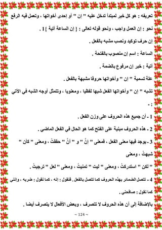 ~ 124 ~
‫الرفع‬ ‫فيه‬ ‫وتعمل‬ ، ‫أخواتها‬ ‫إحدى‬ ‫أو‬ " ‫إن‬ " ‫عليه‬ ‫تدخل‬ ‫لمبتدأ‬ ‫خبر‬ ‫كل‬ ‫هو‬ : ‫تعريفه‬
‫العم‬ ‫إن‬ : ‫نحو‬
} ‫آتية‬ ‫الساعة‬ ‫إن‬ { : ‫تعالى‬ ‫قوله‬ ‫ونحو‬ ، ‫واجب‬ ‫ل‬
1
.
. ‫بالفعل‬ ‫مشبه‬ ‫ونصب‬ ‫توكيد‬ ‫حرف‬ ‫إن‬
. ‫بالفتحة‬ ‫منصوب‬ ‫إن‬ ‫اسم‬ : ‫الساعة‬
. ‫بالضمة‬ ‫مرفوع‬ ‫إن‬ ‫خبر‬ : ‫آتية‬
. ‫بالفعل‬ ‫مشبهة‬ ‫حروفا‬ ‫وأخواتها‬ " ‫إن‬ " ‫تسمية‬ ‫علة‬
‫الشبه‬ ‫أوجه‬ ‫وتتمثل‬ ، ‫ومعنويا‬ ، ‫لفظيا‬ ‫شبها‬ ‫الفعل‬ ‫وأخواتها‬ " ‫إن‬ " ‫تشبه‬
‫اآلتي‬ ‫في‬
‫ـ‬ :
1
. ‫الفعل‬ ‫وزن‬ ‫على‬ ‫الحروف‬ ‫هذه‬ ‫جميع‬ ‫أن‬ ‫ـ‬
2
. ‫الماضي‬ ‫الفعل‬ ‫في‬ ‫الحال‬ ‫هو‬ ‫كما‬ ‫الفتح‬ ‫على‬ ‫مبنية‬ ‫الحروف‬ ‫هذه‬ ‫ـ‬
3
" ‫كأن‬ " ‫ومعنى‬ ، ُ‫حققت‬ " َّ‫أن‬ " ‫و‬ " َّ‫إن‬ " ‫فمعنى‬ ، ‫الفعل‬ ‫معنى‬ ‫فيها‬ ‫يوجد‬ ‫ـ‬
‫ومعنى‬ ، ُ‫شبهت‬
‫لع‬ " ‫ومعنى‬ ، ُ‫تمنيت‬ " ‫ليت‬ " ‫ومعنى‬ ، ُ‫استدركت‬ " ‫لكن‬ "
. ُ‫ترجيت‬ " ‫ل‬
4
‫ـ‬
‫وإنني‬ ، ‫ضربه‬ : ‫نقول‬ ‫كما‬ ، ‫إنه‬ : ‫فنقول‬ . ‫بالفعل‬ ‫تتصل‬ ‫كما‬ ‫الحروف‬ ‫بهذه‬ ‫الضمائر‬ ‫تتصل‬
‫صافحني‬ : ‫نقول‬ ‫كما‬
.
. ‫أيضا‬ ‫يتصرف‬ ‫ال‬ ‫األفعال‬ ‫وبع‬ ، ‫تتصرف‬ ‫ال‬ ‫الحروف‬ ‫هذه‬ ‫أن‬ ‫إلى‬ ‫باإلضافة‬
 