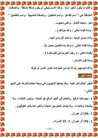 ~ 126 ~
‫والصفا‬ ، ‫مشتقة‬ ‫صفة‬ ‫يكون‬ ‫أن‬ ‫ينبغي‬ ‫االسم‬ ‫وهذا‬ ، ‫اسما‬ ‫الخبر‬ ‫يكون‬ ‫ما‬ ‫وغالبا‬
" ‫التفضيل‬ ‫واسم‬ ، ‫المشبهة‬ ‫والصفة‬ ، ‫المفعول‬ ‫واسم‬ ، ‫الفاعل‬ ‫اسم‬ " ‫هي‬ ‫المشتقة‬
. ‫محبوب‬ ‫وعلي‬ ، ‫فاضل‬ ‫محمد‬ : ‫نحو‬
‫تعالى‬ ‫قوله‬ ‫ومنه‬ ‫ـ‬
. ) ‫موالكم‬ ‫هللا‬ ( :
. ‫أخيه‬ ‫من‬ ‫أكرم‬ ‫وأحمد‬ ، ‫الوجه‬ ‫حسن‬ ‫وأنت‬
) ‫بصير‬ ‫تعلمون‬ ‫بما‬ ‫وهللا‬ ( : ‫تعالى‬ ‫قوله‬ ‫ومنه‬
2
.
) ‫نفوسكم‬ ‫في‬ ‫بما‬ ‫أعلم‬ ‫ربكم‬ ( : ‫تعالى‬ ‫وقوله‬
3
.
: ‫الشاعر‬ ‫قول‬ ‫ومنه‬
‫طرقا‬ ‫أو‬ ‫الناس‬ ‫عادى‬ ‫الحوادث‬ ‫من‬ ‫نبأ‬ ‫إذا‬ ‫رأيا‬ ‫أحزمهم‬ ‫وذاك‬
‫أحكام‬
‫الخبر‬
:
‫ع‬ ‫تدل‬ ‫أحكام‬ ‫للخبر‬
‫النحو‬ ‫على‬ ‫نذكرها‬ ‫أحكام‬ ‫سبعة‬ ‫في‬ ‫النحويون‬ ‫جمعها‬ ‫وقد‬ ، ‫ليه‬
: ‫التالي‬
1
‫وال‬ ، ‫االبتداء‬ ‫وليس‬ ، ‫المبتدأ‬ ‫هو‬ ‫الرفع‬ ‫الخبر‬ ‫في‬ ‫والعامل‬ . ‫الرفع‬ ‫فيه‬ ‫يجب‬ ‫ـ‬
. ‫الكوفيون‬ ‫يذكر‬ ‫كما‬ ‫والخبر‬ ‫المبتدأ‬ ‫بين‬ ‫العمل‬ ‫بتبادل‬ ‫وال‬ ، ‫واالبتداء‬ ‫بالمبتدأ‬
1
‫ـ‬
150
. ‫عمران‬ ‫آل‬
2
‫ـ‬
156
. ‫عمران‬ ‫آل‬
3
‫ـ‬
25
. ‫اإلسراء‬
 