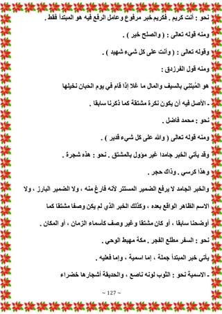 ~ 127 ~
. ‫فقط‬ ‫المبتدأ‬ ‫هو‬ ‫فيه‬ ‫الرفع‬ ‫وعامل‬ ‫مرفوع‬ ‫خبر‬ ‫فكريم‬ . ‫كريم‬ ‫أنت‬ : ‫نحو‬
. ) ‫خير‬ ‫والصلح‬ ( : ‫تعالى‬ ‫قوله‬ ‫ومنه‬
. ) ‫شهيد‬ ‫شيء‬ ‫كل‬ ‫على‬ ‫وأنت‬ ( : ‫تعالى‬ ‫وقوله‬
: ‫الفرزدق‬ ‫قول‬ ‫ومنه‬
‫نخيلها‬ ‫بان‬َ‫الح‬ ‫يوم‬ ‫في‬ ‫قام‬ ‫إذا‬ ‫غال‬ ‫ما‬ ‫والمال‬ ‫بالسيف‬ ‫ي‬‫بتن‬ُ‫م‬‫ال‬ ‫هو‬
‫أن‬ ‫فيه‬ ‫األصل‬ ‫ـ‬
. ‫سابقا‬ ‫ذكرنا‬ ‫كما‬ ‫مشتقة‬ ‫نكرة‬ ‫يكون‬
. ‫فاضل‬ ‫محمد‬ : ‫نحو‬
. ) ‫قدير‬ ‫شيء‬ ‫كل‬ ‫على‬ ‫وهللا‬ ( ‫تعالى‬ ‫قوله‬ ‫ومنه‬
. ‫شجرة‬ ‫هذه‬ : ‫نحو‬ . ‫بالمشتق‬ ‫مؤول‬ ‫غير‬ ‫جامدا‬ ‫الخبر‬ ‫يأتي‬ ‫وقد‬
. ‫حجر‬ ‫وذاك‬ . ‫كرسي‬ ‫وهذا‬
‫وال‬ ، ‫البارز‬ ‫الضمير‬ ‫وال‬ ، ‫منه‬ ‫فارغ‬ ‫ألنه‬ ‫المستتر‬ ‫الضمير‬ ‫يرفع‬ ‫ال‬ ‫الجامد‬ ‫والخبر‬
‫اال‬
‫كما‬ ‫مشتقا‬ ‫وصفا‬ ‫يكن‬ ‫لم‬ ‫الذي‬ ‫الخبر‬ ‫وكذلك‬ ، ‫بعده‬ ‫الواقع‬ ‫الظاهر‬ ‫سم‬
. ‫المكان‬ ‫أو‬ ، ‫الزمان‬ ‫كأسماء‬ ‫وصف‬ ‫وغير‬ ‫مشتقا‬ ‫كان‬ ‫أو‬ ، ‫سابقا‬ ‫أوضحنا‬
. ‫الوحي‬ ‫مهبط‬ ‫مكة‬ . ‫الفجر‬ ‫مطلع‬ ‫السفر‬ : ‫نحو‬
. ‫فعليه‬ ‫وإما‬ ، ‫اسمية‬ ‫إما‬ ، ‫جملة‬ ‫المبتدأ‬ ‫خبر‬ ‫يأتي‬
‫وا‬ ، ‫ناصع‬ ‫لونه‬ ‫الثوب‬ : ‫نحو‬ ‫االسمية‬ ‫ـ‬
‫خضراء‬ ‫أشجارها‬ ‫لحديقة‬
 