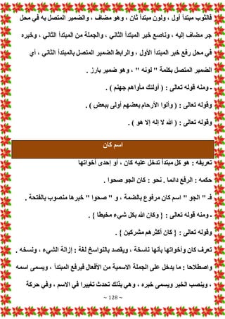 ~ 128 ~
‫محل‬ ‫في‬ ‫به‬ ‫المتصل‬ ‫والضمير‬ ، ‫مضاف‬ ‫وهو‬ ، ‫ثان‬ ‫مبتدأ‬ ‫ولون‬ ، ‫أول‬ ‫مبتدأ‬ ‫فالثوب‬
‫وخبره‬ ، ‫الثاني‬ ‫المبتدأ‬ ‫من‬ ‫والجملة‬ ، ‫الثاني‬ ‫المبتدأ‬ ‫خبر‬ ‫وناصع‬ ، ‫إليه‬ ‫مضاف‬ ‫جر‬
‫أي‬ ، ‫الثاني‬ ‫بالمبتدأ‬ ‫المتصل‬ ‫الضمير‬ ‫والرابط‬ ، ‫األول‬ ‫المبتدأ‬ ‫خبر‬ ‫رفع‬ ‫محل‬ ‫في‬
‫المتص‬ ‫الضمير‬
. ‫بارز‬ ‫ضمير‬ ‫وهو‬ ، " ‫لونه‬ " ‫بكلمة‬ ‫ل‬
. ) ‫جهنم‬ ‫مأواهم‬ ‫أولئك‬ ( : ‫تعالى‬ ‫قوله‬ ‫ومنه‬ ‫ـ‬
. ) ‫ببع‬ ‫أولى‬ ‫بعضهم‬ ‫األرحام‬ ‫وألوا‬ ( : ‫تعالى‬ ‫وقوله‬
. ) ‫هو‬ ‫إال‬ ‫إله‬ ‫ال‬ ‫هللا‬ ( : ‫تعالى‬ ‫وقوله‬
‫كان‬ ‫اسم‬
‫أخواتها‬ ‫إحدى‬ ‫أو‬ ، ‫كان‬ ‫عليه‬ ‫تدخل‬ ‫مبتدأ‬ ‫كل‬ ‫هو‬ : ‫تعريفه‬
: ‫نحو‬ . ‫دائما‬ ‫الرفع‬ : ‫حكمه‬
. ‫صحوا‬ ‫الجو‬ ‫كان‬
. ‫بالفتحة‬ ‫منصوب‬ ‫خبرها‬ " ‫صحوا‬ " ‫و‬ ، ‫بالضمة‬ ‫مرفوع‬ ‫كان‬ ‫اسم‬ " ‫الجو‬ " ‫فـ‬
. } ‫مخيطا‬ ‫شيء‬ ‫بكل‬ ‫هللا‬ ‫وكان‬ { : ‫تعالى‬ ‫قوله‬ ‫ومنه‬ ‫ـ‬
. } ‫مشركين‬ ‫أكثرهم‬ ‫كان‬ { : ‫تعالى‬ ‫وقوله‬
. ‫ونسخه‬ ، ‫الشيء‬ ‫إزالة‬ : ‫لغة‬ ‫بالنواسخ‬ ‫ويقصد‬ ، ‫ناسخة‬ ‫بأنها‬ ‫وأخواتها‬ ‫كان‬ ‫تعرف‬
‫واصطالحا‬
‫اسمه‬ ‫ويسمى‬ ، ‫المبتدأ‬ ‫فيرفع‬ ‫األفعال‬ ‫من‬ ‫االسمية‬ ‫الجملة‬ ‫على‬ ‫يدخل‬ ‫ما‬ :
‫حركة‬ ‫وفي‬ ، ‫االسم‬ ‫في‬ ‫تغييرا‬ ‫تحدث‬ ‫بذلك‬ ‫وهي‬ ، ‫خبره‬ ‫ويسمى‬ ‫الخبر‬ ‫وينصب‬ ،
 