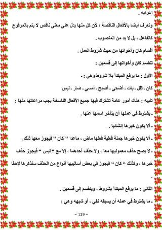 ~ 129 ~
. ‫إعرابه‬
‫بالمرفوع‬ ‫يتم‬ ‫ال‬ ‫ناقص‬ ‫معنى‬ ‫على‬ ‫يدل‬ ‫منها‬ ‫كل‬ ‫ألن‬ ‫؛‬ ‫الناقصة‬ ‫باألفعال‬ ‫أيضا‬ ‫وتعرف‬
. ‫المنصوب‬ ‫من‬ ‫بد‬ ‫ال‬ ‫بل‬ ، ‫كالفاعل‬
‫أق‬
. ‫العمل‬ ‫شروط‬ ‫حيث‬ ‫من‬ ‫وأخواتها‬ ‫كان‬ ‫سام‬
: ‫قسمين‬ ‫إلى‬ ‫وأخواتها‬ ‫كان‬ ‫تنقسم‬
‫ـ‬ : ‫وهي‬ ‫شروط‬ ‫بال‬ ‫المبتدأ‬ ‫يرفع‬ ‫ما‬ : ‫األول‬
‫ليس‬ ‫ـ‬ ‫صار‬ ‫ـ‬ ‫أمسى‬ ‫ـ‬ ‫أصبح‬ ‫ـ‬ ‫أضحى‬ ‫ـ‬ ‫با‬ ‫ـ‬ ‫ظل‬ ‫ـ‬ ‫كان‬
: ‫منها‬ ‫مراعاتها‬ ‫يجب‬ ‫الناسخة‬ ‫األفعال‬ ‫جميع‬ ‫فيها‬ ‫تشترك‬ ‫عامة‬ ‫أمور‬ ‫هناك‬ : ‫تنبيه‬
‫يتأخ‬ ‫أن‬ ‫عملها‬ ‫في‬ ‫يشترط‬ ‫ـ‬
. ‫عنها‬ ‫اسمها‬ ‫ر‬
. ‫إنشائيا‬ ‫خبرها‬ ‫يكون‬ ‫أال‬ ‫ـ‬
. ‫ذلك‬ ‫معها‬ ‫فيجوز‬ " ‫كان‬ " ‫ماعدا‬ ، ‫ماض‬ ‫فعلها‬ ‫فعلية‬ ‫جملة‬ ‫خبرها‬ ‫يكون‬ ‫أال‬ ‫ـ‬
‫مع‬ ‫إال‬ ، ‫أحدهما‬ ‫حذف‬ ‫وال‬ ، ‫معا‬ ‫معموليها‬ ‫حذف‬ ‫يصح‬ ‫ال‬ ‫ـ‬
“
‫ليس‬
“
‫حذف‬ ‫فيجوز‬
‫وكذلك‬ ، ‫خبرها‬
“
‫كان‬
“
‫الحقا‬ ‫سنذكرها‬ ‫الحذف‬ ‫من‬ ‫أنواع‬ ‫أساليبها‬ ‫بع‬ ‫في‬ ‫فيجوز‬
.
. ‫قسمين‬ ‫إلى‬ ‫وينقسم‬ ، ‫بشروط‬ ‫المبتدأ‬ ‫يرفع‬ ‫ما‬ : ‫الثاني‬
: ‫وهي‬ ‫شبهه‬ ‫أو‬ ، ‫نفي‬ ‫يسبقه‬ ‫أن‬ ‫عمله‬ ‫في‬ ‫يشترط‬ ‫ما‬ ‫ـ‬
 