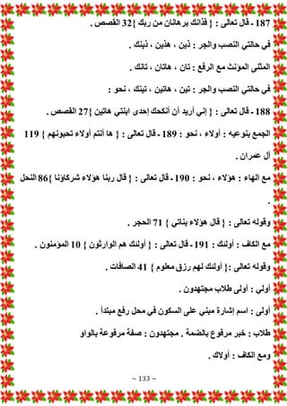 ~ 133 ~
187
} ‫ربك‬ ‫من‬ ‫برهانان‬ ‫فذانك‬ { : ‫تعالى‬ ‫قال‬ ‫ـ‬
32
. ‫القصص‬
‫ذ‬ : ‫والجر‬ ‫النصب‬ ‫حالتي‬ ‫في‬
. ‫ذينك‬ ، ‫هذين‬ ، ‫ين‬
. ‫تانك‬ ، ‫هاتان‬ ، ‫تان‬ : ‫الرفع‬ ‫مع‬ ‫المؤنث‬ ‫المثنى‬
: ‫نحو‬ ، ‫تينك‬ ، ‫هاتين‬ ، ‫تين‬ : ‫والجر‬ ‫النصب‬ ‫حالتي‬ ‫في‬
188
} ‫هاتين‬ ‫ابنتي‬ ‫إحدى‬ ‫أنكحك‬ ‫أن‬ ‫أريد‬ ‫إني‬ { : ‫تعالى‬ ‫قال‬ ‫ـ‬
27
. ‫القصص‬
: ‫نحو‬ ، ‫أوالء‬ : ‫بنوعيه‬ ‫الجمع‬
189
} ‫تحبونهم‬ ‫أوالء‬ ‫أنتم‬ ‫ها‬ { : ‫تعالى‬ ‫قال‬ ‫ـ‬
119
. ‫عمران‬ ‫آل‬
: ‫نحو‬ ، ‫هؤالء‬ : ‫الهاء‬ ‫مع‬
190
} ‫شركاؤنا‬ ‫هؤالء‬ ‫ربنا‬ ‫قال‬ { : ‫تعالى‬ ‫قال‬ ‫ـ‬
86
‫النحل‬
.
} ‫بناتي‬ ‫هؤالء‬ ‫قال‬ { : ‫تعالى‬ ‫وقوله‬
71
. ‫الحجر‬
: ‫أولئك‬ : ‫الكاف‬ ‫مع‬
191
} ‫الوارثون‬ ‫هم‬ ‫أولئك‬ { : ‫تعالى‬ ‫قال‬ ‫ـ‬
10
. ‫المؤمنون‬
} ‫معلوم‬ ‫رزق‬ ‫لهم‬ ‫أولئك‬ {: ‫تعالى‬ ‫وقوله‬
41
‫الص‬
. ‫افا‬
. ‫مجتهدون‬ ‫طالب‬ ‫أولى‬ : ‫أولي‬
. ‫مبتدأ‬ ‫رفع‬ ‫محل‬ ‫في‬ ‫السكون‬ ‫على‬ ‫مبني‬ ‫إشارة‬ ‫اسم‬ : ‫أولى‬
‫بالواو‬ ‫مرفوعة‬ ‫صفة‬ : ‫مجتهدون‬ . ‫بالضمة‬ ‫مرفوع‬ ‫خبر‬ : ‫طالب‬
. ‫أوالك‬ : ‫الكاف‬ ‫ومع‬
 