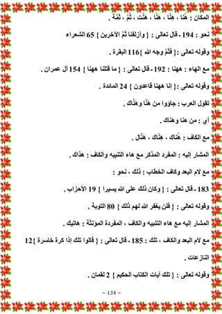 ~ 134 ~
. ‫ة‬َّ‫م‬َ‫ث‬ ، َّ‫م‬ّ‫ث‬ ، ‫ت‬ّ‫ن‬َ‫ه‬ ، ‫ا‬ّ‫ن‬َ‫ه‬ ، ‫ا‬ّ‫ن‬‫ه‬ ، ‫نا‬ُ‫ه‬ : ‫المكان‬
: ‫نحو‬
194
َّ‫م‬َ‫ث‬ ‫وأزلفنا‬ { : ‫تعالى‬ ‫قال‬ ‫ـ‬
} ‫اآلخرين‬
65
‫الشعراء‬
} ‫هللا‬ ‫وجه‬ َّ‫م‬َ‫ث‬‫ف‬ {: ‫تعالى‬ ‫وقوله‬
116
. ‫البقرة‬
: ‫ههنا‬ : ‫الهاء‬ ‫مع‬
192
} ‫ههنا‬ ‫قتلنا‬ ‫ما‬ { : ‫تعالى‬ ‫قال‬ ‫ـ‬
154
. ‫عمران‬ ‫آل‬
} ‫قاعدون‬ ‫ههنا‬ ‫إنا‬ {: ‫تعالى‬ ‫وقوله‬
24
. ‫المائدة‬
. ‫اك‬ّ‫ن‬َ‫ه‬‫و‬ ‫ا‬ّ‫ن‬َ‫ه‬ ‫من‬ ‫جاؤوا‬ : ‫العرب‬ ‫تقول‬
. ‫وهناك‬ ‫هنا‬ ‫من‬ : ‫أي‬
ُ‫ه‬ : ‫الكاف‬ ‫مع‬
. ‫ال‬ّ‫ن‬َ‫ه‬ ، ‫اك‬ّ‫ن‬‫ه‬ ، ‫ناك‬
. ‫هذاك‬ : ‫والكاف‬ ‫التنبيه‬ ‫هاء‬ ‫مع‬ ‫المذكر‬ ‫المفرد‬ : ‫إليه‬ ‫المشار‬
: ‫نحو‬ ، ‫ذلك‬ : ‫الخطاب‬ ‫وكاف‬ ‫البعد‬ ‫الم‬ ‫مع‬
183
} ‫يسيرا‬ ‫هللا‬ ‫على‬ ‫ذلك‬ ‫وكان‬ { : ‫تعالى‬ ‫قال‬ ‫ـ‬
19
. ‫األحزاب‬
} ‫ذلك‬ ‫لهم‬ ‫هللا‬ ‫يغفر‬ ‫فلن‬ { : ‫تعالى‬ ‫وقوله‬
80
. ‫التوبة‬
‫الت‬ ‫هاء‬ ‫مع‬ ‫إليه‬ ‫المشار‬
. ‫هاتيك‬ : ‫المؤنثة‬ ‫المفردة‬ ، ‫والكاف‬ ‫نبيه‬
: ‫تلك‬ ، ‫والكاف‬ ‫البعد‬ ‫الم‬ ‫مع‬
185
} ‫خاسرة‬ ‫كرة‬ ‫إذا‬ ‫تلك‬ ‫قالوا‬ { : ‫تعالى‬ ‫قال‬ ‫ـ‬
12
. ‫النازعا‬
} ‫الحكيم‬ ‫الكتاب‬ ‫آيا‬ ‫تلك‬ { : ‫تعالى‬ ‫وقوله‬
2
. ‫لقمان‬
 