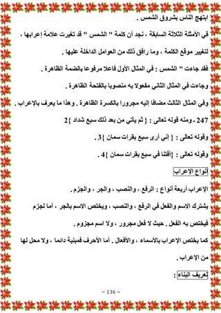 ~ 136 ~
. ‫الشمس‬ ‫بشروق‬ ‫الناس‬ ‫ابتهج‬
‫ن‬ ، ‫السابقة‬ ‫الثالثة‬ ‫األمثلة‬ ‫في‬
، ‫إعرابها‬ ‫عالمة‬ ‫تغير‬ ‫قد‬ " ‫الشمس‬ " ‫كلمة‬ ‫أن‬ ‫جد‬
. ‫عليها‬ ‫الداخلة‬ ‫العوامل‬ ‫من‬ ‫ذلك‬ ‫رافق‬ ‫وما‬ ، ‫الكلمة‬ ‫موقع‬ ‫لتغيير‬
. ‫الظاهرة‬ ‫بالضمة‬ ‫مرفوعا‬ ‫فاعال‬ ‫األول‬ ‫المثال‬ ‫في‬ : ‫الشمس‬ " ‫جاء‬ ‫فقد‬
. ‫الظاهرة‬ ‫بالفتحة‬ ‫منصوبا‬ ‫به‬ ‫مفعوال‬ ‫الثاني‬ ‫المثال‬ ‫في‬ ‫وجاء‬
‫إل‬ ‫مضافا‬ ‫الثالث‬ ‫المثال‬ ‫وفي‬
. ‫باإلعراب‬ ‫يعرف‬ ‫ما‬ ‫وهذا‬ . ‫الظاهرة‬ ‫بالكسرة‬ ‫مجرورا‬ ‫يه‬
247
} ‫شداد‬ ‫سبع‬ ‫ذلك‬ ‫بعد‬ ‫من‬ ‫يأتي‬ ‫ثم‬ { : ‫تعالى‬ ‫قوله‬ ‫ومنه‬ ‫ـ‬
2
} ‫سمان‬ ‫بقرا‬ ‫سبع‬ ‫أرى‬ ‫إني‬ { : ‫تعالى‬ ‫وقوله‬
3
.
} ‫سمان‬ ‫بقرا‬ ‫سبع‬ ‫في‬ ‫{أفتنا‬ : ‫تعالى‬ ‫وقوله‬
4
.
‫أنواع‬
‫اإلعراب‬
‫والجر‬ ، ‫والنصب‬ ، ‫الرفع‬ : ‫أنواع‬ ‫أربعة‬ ‫اإلعراب‬
. ‫والجزم‬ ،
‫لجزم‬ ‫أما‬ ، ‫بالجر‬ ‫االسم‬ ‫ويختص‬ ، ‫والنصب‬ ، ‫الرفع‬ ‫في‬ ‫والفعل‬ ‫االسم‬ ‫يشترك‬
. ‫مجزوم‬ ‫اسم‬ ‫وال‬ ، ‫مجرور‬ ‫فعل‬ ‫ال‬ ‫حيث‬ . ‫الفعل‬ ‫به‬ ‫فيختص‬
‫لها‬ ‫محل‬ ‫وال‬ ، ‫دائما‬ ‫فمبنية‬ ‫األحرف‬ ‫أما‬ . ‫واألفعال‬ ، ‫باألسماء‬ ‫اإلعراب‬ ‫يختص‬ ‫كما‬
. ‫اإلعراب‬ ‫من‬
‫تعريف‬
‫البناء‬
:
 