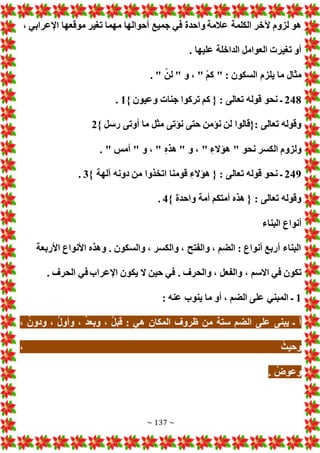 ~ 137 ~
‫الكلمة‬ ‫آلخر‬ ‫لزوم‬ ‫هو‬
، ‫اإلعرابي‬ ‫موقعها‬ ‫تغير‬ ‫مهما‬ ‫أحوالها‬ ‫جميع‬ ‫في‬ ‫واحدة‬ ‫عالمة‬
. ‫عليها‬ ‫الداخلة‬ ‫العوامل‬ ‫تغير‬ ‫أو‬
. " ْ‫لن‬ " ‫و‬ ، " ْ‫م‬‫ك‬ " : ‫السكون‬ ‫يلزم‬ ‫ما‬ ‫مثال‬
248
} ‫وعيون‬ ‫جنا‬ ‫تركوا‬ ‫كم‬ { : ‫تعالى‬ ‫قوله‬ ‫نحو‬ ‫ـ‬
1
.
} ‫رسل‬ ‫أوتى‬ ‫ما‬ ‫مثل‬ ‫نؤتى‬ ‫حتى‬ ‫نؤمن‬ ‫لن‬ ‫{قالوا‬: ‫تعالى‬ ‫وقوله‬
2
‫نحو‬ ‫الكسر‬ ‫ولزوم‬
. " ‫أمس‬ " ‫و‬ ، " ‫هذه‬ " ‫و‬ ، " ‫هؤالء‬ "
249
} ‫آلهة‬ ‫دونه‬ ‫من‬ ‫اتخذوا‬ ‫قومنا‬ ‫هؤالء‬ { : ‫تعالى‬ ‫قوله‬ ‫نحو‬ ‫ـ‬
3
.
} ‫واحدة‬ ‫أمة‬ ‫أمتكم‬ ‫هذه‬ { : ‫تعالى‬ ‫وقوله‬
4
.
‫البناء‬ ‫أنواع‬
‫األربعة‬ ‫األنواع‬ ‫وهذه‬ . ‫والسكون‬ ، ‫والكسر‬ ، ‫والفتح‬ ، ‫الضم‬ : ‫أنواع‬ ‫أربع‬ ‫البناء‬
‫والفعل‬ ، ‫االسم‬ ‫في‬ ‫تكون‬
. ‫الحرف‬ ‫في‬‫اإلعراب‬ ‫يكون‬ ‫ال‬ ‫حين‬ ‫في‬ . ‫والحرف‬ ،
1
: ‫عنه‬ ‫ينوب‬ ‫ما‬ ‫أو‬ ، ‫الضم‬ ‫على‬ ‫المبني‬ ‫ـ‬
، ُ‫ن‬‫ودو‬ ، ُ‫ل‬‫وأو‬ ، ُ‫د‬‫وبع‬ ، ُ‫ل‬‫قب‬ : ‫هي‬ ‫المكان‬ ‫ظروف‬ ‫من‬ ‫ستة‬ ‫الضم‬ ‫على‬ ‫يبنى‬ ‫ـ‬ ‫أ‬
، ُ‫وحيث‬
. ُ‫وعوض‬
 