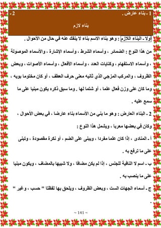 ~ 141 ~
1
. ‫عارض‬ ‫بناء‬ ‫ـ‬
2
‫ـ‬
‫الزم‬ ‫بناء‬
‫أوال‬
‫ـ‬
‫البناء‬
‫الالزم‬
. ‫األحوال‬ ‫من‬ ‫حال‬ ‫في‬ ‫عنه‬ ‫ينفك‬ ‫ال‬ ‫بناء‬ ‫االسم‬ ‫بناء‬ ‫وهو‬ :
‫واألسماء‬ ، ‫اإلشارة‬ ‫وأسماء‬ ، ‫الشرط‬ ‫وأسماء‬ ، ‫الضمائر‬ : ‫النوع‬ ‫هذا‬ ‫من‬
‫الموصولة‬
‫وبع‬ ، ‫األصوا‬ ‫وأسماء‬ ، ‫األفعال‬ ‫وأسماء‬ ، ‫العدد‬ ‫وكنايا‬ ، ‫االستفهام‬ ‫وأسماء‬ ،
، ‫بويه‬ ‫مختوما‬ ‫كان‬ ‫أو‬ ، ‫العطف‬ ‫حرف‬ ‫معنى‬ ‫ثانيه‬ ‫الذي‬ ‫المزجي‬ ‫والمركب‬ ، ‫الظروف‬
‫ما‬ ‫على‬ ‫مبنيا‬ ‫يكون‬ ‫ذكره‬ ‫سبق‬ ‫وما‬ . ‫لها‬ ‫شتما‬ ‫أو‬ ، ‫علما‬ ‫عال‬َ‫ف‬ ‫وزن‬ ‫على‬ ‫كان‬ ‫وما‬
. ‫عليه‬ ‫سمع‬
2
‫ا‬ ‫البناء‬ ‫ـ‬
، ‫األحوال‬ ‫بع‬ ‫في‬ ، ‫عارضا‬ ‫بناء‬ ‫األسماء‬ ‫من‬ ‫بني‬ ‫ما‬ ‫وهو‬ : ‫لعارض‬
: ‫النوع‬ ‫هذا‬ ‫ويشمل‬ ، ‫معربا‬ ‫بعضها‬ ‫في‬ ‫وكان‬
‫وتبنى‬ ، ‫مقصودة‬ ‫نكرة‬ ‫أو‬ ، ‫الضم‬ ‫على‬ ‫ويبنى‬ ، ‫مفردا‬ ‫علما‬ ‫كان‬ ‫إذا‬ ، ‫المنادى‬ ‫ـ‬ ‫أ‬
. ‫به‬ ‫ترفع‬ ‫ما‬ ‫على‬
‫بالمضاف‬ ‫شبيها‬ ‫وال‬ ، ‫مضافا‬ ‫يكن‬ ‫لم‬ ‫إذا‬ ، ‫للجنس‬ ‫النافية‬ ‫ال‬ ‫اسم‬ ‫ـ‬ ‫ب‬
‫مبنيا‬ ‫ويكون‬ ،
. ‫به‬ ‫ينصب‬ ‫ما‬ ‫على‬
" ‫وغير‬ ، ‫حسب‬ " ‫لفظتا‬ ‫بها‬ ‫ويلحق‬ ، ‫الظروف‬ ‫وبع‬ ، ‫الست‬ ‫الجها‬ ‫أسماء‬ ‫ـ‬ ‫ج‬
.
 