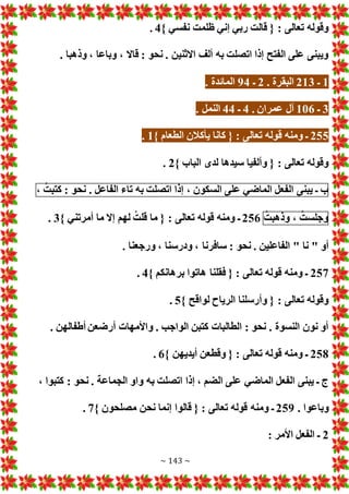 ~ 143 ~
} ‫نفسي‬ ‫ظلمت‬ ‫إني‬ ‫ربي‬ ‫قالت‬ { : ‫تعالى‬ ‫وقوله‬
4
.
. ‫وذهبا‬ ، ‫وباعا‬ ، ‫قاال‬ : ‫نحو‬ . ‫االثنين‬ ‫ألف‬ ‫به‬ ‫اتصلت‬ ‫إذا‬ ‫الفتح‬ ‫على‬ ‫ويبنى‬
1
‫ـ‬
213
. ‫البقرة‬
2
‫ـ‬
94
. ‫المائدة‬
3
‫ـ‬
106
. ‫عمران‬ ‫آل‬
4
‫ـ‬
44
. ‫النمل‬
255
‫ق‬ ‫ومنه‬ ‫ـ‬
} ‫الطعام‬ ‫يأكالن‬ ‫كانا‬ { : ‫تعالى‬ ‫وله‬
1
.
} ‫الباب‬ ‫لدى‬ ‫سيدها‬ ‫وألفيا‬ { : ‫تعالى‬ ‫وقوله‬
2
.
‫ب‬
‫ـ‬
‫يبنى‬
‫الفعل‬
‫الماضي‬
‫على‬
‫السكون‬
،
‫إذا‬
‫اتصلت‬
‫به‬
‫تاء‬
‫الفاعل‬
.
‫نحو‬
:
ُ‫كتبت‬
،
ُ‫وجلست‬
،
ُ‫وذهبت‬
256
} ‫أمرتني‬ ‫ما‬ ‫إال‬ ‫لهم‬ ُ‫قلت‬ ‫ما‬ { : ‫تعالى‬ ‫قوله‬ ‫ومنه‬ ‫ـ‬
3
.
: ‫نحو‬ . ‫الفاعلين‬ " ‫نا‬ " ‫أو‬
. ‫ورجعنا‬ ، ‫ودرسنا‬ ، ‫سافرنا‬
257
} ‫برهانكم‬ ‫هاتوا‬ ‫فقلنا‬ { : ‫تعالى‬ ‫قوله‬ ‫ومنه‬ ‫ـ‬
4
.
} ‫لواقح‬ ‫الرياح‬ ‫وأرسلنا‬ { : ‫تعالى‬ ‫وقوله‬
5
.
. ‫أطفالهن‬ ‫أرضعن‬ ‫واألمها‬ . ‫الواجب‬ ‫كتبن‬ ‫الطالبا‬ : ‫نحو‬ . ‫النسوة‬ ‫نون‬ ‫أو‬
258
} ‫أيديهن‬ ‫وقطعن‬ { : ‫تعالى‬ ‫قوله‬ ‫ومنه‬ ‫ـ‬
6
.
‫الماضي‬ ‫الفعل‬ ‫يبنى‬ ‫ـ‬ ‫ج‬
، ‫كتبوا‬ : ‫نحو‬ . ‫الجماعة‬ ‫واو‬ ‫به‬ ‫اتصلت‬ ‫إذا‬ ، ‫الضم‬ ‫على‬
. ‫وباعوا‬
259
} ‫مصلحون‬ ‫نحن‬ ‫إنما‬ ‫قالوا‬ { : ‫تعالى‬ ‫قوله‬ ‫ومنه‬ ‫ـ‬
7
.
2
: ‫األمر‬ ‫الفعل‬ ‫ـ‬
 