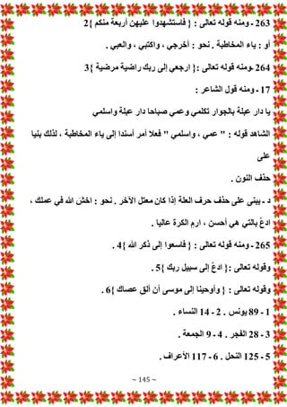 ~ 145 ~
263
} ‫منكم‬ ‫أربعة‬ ‫عليهن‬ ‫فاستشهدوا‬ { : ‫تعالى‬ ‫قوله‬ ‫ومنه‬ ‫ـ‬
2
‫و‬ ، ‫واكتبي‬ ، ‫أخرجي‬ : ‫نحو‬ . ‫المخاطبة‬ ‫ياء‬ : ‫أو‬
. ‫العبي‬
264
} ‫مرضية‬ ‫راضية‬ ‫ربك‬ ‫إلى‬ ‫ارجعي‬ {: ‫تعالى‬ ‫قوله‬ ‫ـومنه‬
3
17
: ‫الشاعر‬ ‫قول‬ ‫ومنه‬ ‫ـ‬
‫واسلمي‬ ‫عبلة‬ ‫دار‬ ‫صباحا‬ ‫وعمي‬ ‫تكلمي‬ ‫بالجوار‬ ‫عبلة‬ ‫دار‬ ‫يا‬
‫بنيا‬ ‫لذلك‬ ، ‫المخاطبة‬ ‫ياء‬ ‫إلى‬ ‫أسندا‬ ‫أمر‬ ‫فعال‬ " ‫واسلمي‬ ، ‫عمي‬ " : ‫قوله‬ ‫الشاهد‬
‫على‬
. ‫النون‬ ‫حذف‬
‫العلة‬ ‫حرف‬ ‫حذف‬ ‫على‬ ‫يبنى‬ ‫ـ‬ ‫د‬
، ‫عملك‬ ‫في‬ ‫هللا‬ َ
‫اخش‬ : ‫نحو‬ . ‫اآلخر‬ ‫معتل‬ ‫كان‬ ‫إذا‬
. ‫عاليا‬ ‫الكرة‬ ‫ارم‬ ، ‫أحسن‬ ‫هي‬ ‫بالتي‬ ُ‫ع‬‫اد‬
265
} ‫هللا‬ ‫ذكر‬ ‫إلى‬ ‫فاسعوا‬ { : ‫تعالى‬ ‫قوله‬ ‫ومنه‬ ‫ـ‬
4
.
} ‫ربك‬ ‫سبيل‬ ‫إلى‬ ُ‫ع‬‫اد‬ {: ‫تعالى‬ ‫وقوله‬
5
.
} ‫عصاك‬ ‫ألق‬ ‫أن‬ ‫موسى‬ ‫إلى‬ ‫وأوحينا‬ { : ‫تعالى‬ ‫وقوله‬
6
.
1
‫ـ‬
89
. ‫يونس‬
2
‫ـ‬
14
. ‫النساء‬
3
‫ـ‬
28
. ‫الفجر‬
4
‫ـ‬
9
. ‫الجمعة‬
5
‫ـ‬
125
. ‫النحل‬
6
‫ـ‬
117
. ‫األعراف‬
 