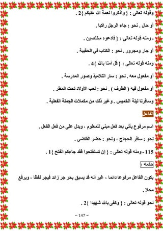 ~ 147 ~
} ‫عليكم‬ ‫هللا‬ ‫نعمة‬ ‫واذكروا‬ { : ‫تعالى‬ ‫وقوله‬
2
.
. ‫راكبا‬ ‫الرجل‬ ‫جاء‬ : ‫نحو‬ . ‫حال‬ ‫أو‬
. ‫مخلصين‬ ‫فادعوه‬ { : ‫تعالى‬ ‫قوله‬ ‫ومنه‬ ‫ـ‬
. ‫الحقيبة‬ ‫في‬ ‫الكتاب‬ : ‫نحو‬ . ‫ومجرور‬ ‫جار‬ ‫أو‬
} ‫باهلل‬ ‫آمنا‬ ‫قل‬ { : ‫تعالى‬ ‫قوله‬ ‫ومنه‬
4
.
‫أ‬
. ‫المدرسة‬ ‫وصور‬ ‫التالميذ‬ ‫سار‬ : ‫نحو‬ . ‫معه‬ ‫مفعول‬ ‫و‬
. ‫المطر‬ ‫تحت‬ ‫األوالد‬ ‫لعب‬ : ‫نحو‬ . ) ‫الظرف‬ ( ‫فيه‬ ‫مفعول‬ ‫أو‬
. ‫الفعلية‬ ‫الجملة‬ ‫مكمال‬ ‫من‬ ‫ذلك‬ ‫وغير‬ . ‫الخميس‬ ‫ليلة‬ ‫وسافرنا‬
‫الفاعل‬
. ‫الفعل‬ ‫فعل‬ ‫من‬ ‫على‬ ‫ويدل‬ ، ‫للمعلوم‬ ‫مبني‬ ‫فعل‬ ‫بعد‬ ‫يأتي‬ ‫مرفوع‬ ‫اسم‬
‫ونحو‬ ، ‫الحجاج‬ ‫سافر‬ : ‫نحو‬
. ‫القاضي‬ ‫حضر‬ :
115
} ‫الفتح‬ ‫جاءكم‬ ‫فقد‬ ‫تستفتحوا‬ ‫إن‬ { : ‫تعالى‬ ‫قوله‬ ‫ومنه‬ ‫ـ‬
1
.
‫حكمه‬
:
‫ويرفع‬ ، ‫لفظا‬ ‫فيجر‬ ‫زائد‬ ‫جر‬ ‫بحر‬ ‫يسبق‬ ‫قد‬ ‫أنه‬ ‫غير‬ ، ‫دائما‬ ‫مرفوعا‬ ‫الفاعل‬ ‫يكون‬
. ‫محال‬
} ‫شهيدا‬ ‫باهلل‬ ‫وكفى‬ { : ‫تعالى‬ ‫قوله‬ ‫نحو‬
2
.
 